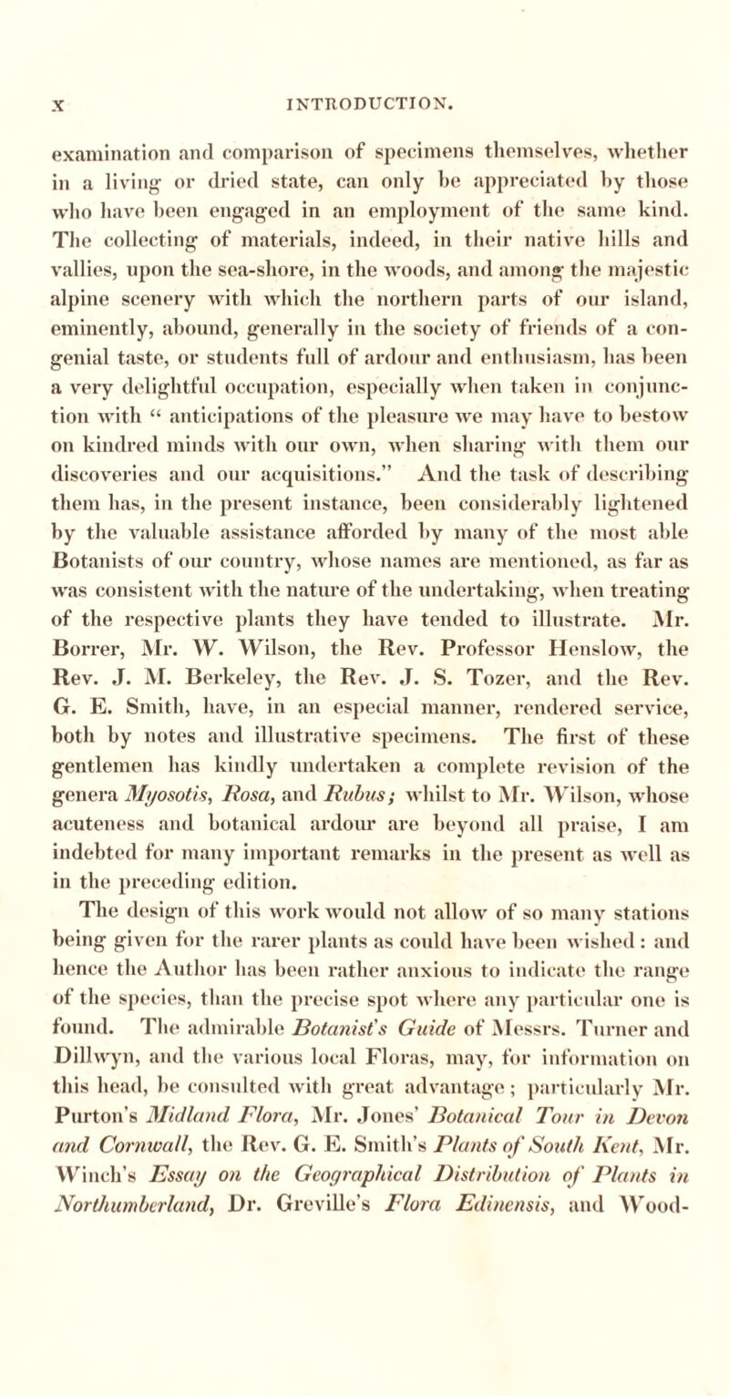 examination and comparison of specimens themselves, whether in a living or dried state, can only be appreciated by those who have been engaged in an employment of the same kind. The collecting of materials, indeed, in their native hills and vallies, upon the sea-shore, in the woods, and among the majestic alpine scenery with which the northern parts of our island, eminently, abound, generally in the society of friends of a con- genial taste, or students full of ardour and enthusiasm, has been a very delightful occupation, especially when taken in conjunc- tion with “ anticipations of the pleasure we may have to bestow on kindred minds with our own, when sharing with them our discoveries and our acquisitions.” And the task of describing them has, in the present instance, been considerably lightened by the valuable assistance afforded by many of the most able Botanists of our country, whose names are mentioned, as far as was consistent with the nature of the undertaking, when treating of the respective plants they have tended to illustrate. Mr. Borrer, Mr. W. Wilson, the Rev. Professor Henslow, the Rev. J. M. Berkeley, the Rev. J. S. Tozer, and the Rev. G. E. Smith, have, in an especial manner, rendered service, both by notes and illustrative specimens. The first of these gentlemen has kindly undertaken a complete revision of the genera Myosotis, Rosa, and Rubus; whilst to Mr. Wilson, whose acuteness and botanical ardour are beyond all praise, I am indebted for many important remarks in the present as well as in the preceding edition. The design of this work would not allow of so many stations being given for the rarer plants as could have been wished: and hence the Author has been rather anxious to indicate the range of the species, than the precise spot where any particular one is found. The admirable Botanist's Guide of Messrs. Turner and Dillwyn, and the various local Floras, may, for information on this head, be consulted with great advantage; particularly Mr. Purton’s Midland Flora, Mr. Jones’ Botanical Tour in Devon and Cornwall, the Rev. G. E. Smith’s Plants of South Kent, Mr. Winch’s Essay on the Geographical Distribution of Plants in Northumberland, Dr. Greville’s Flora Edinensis, and Wood-