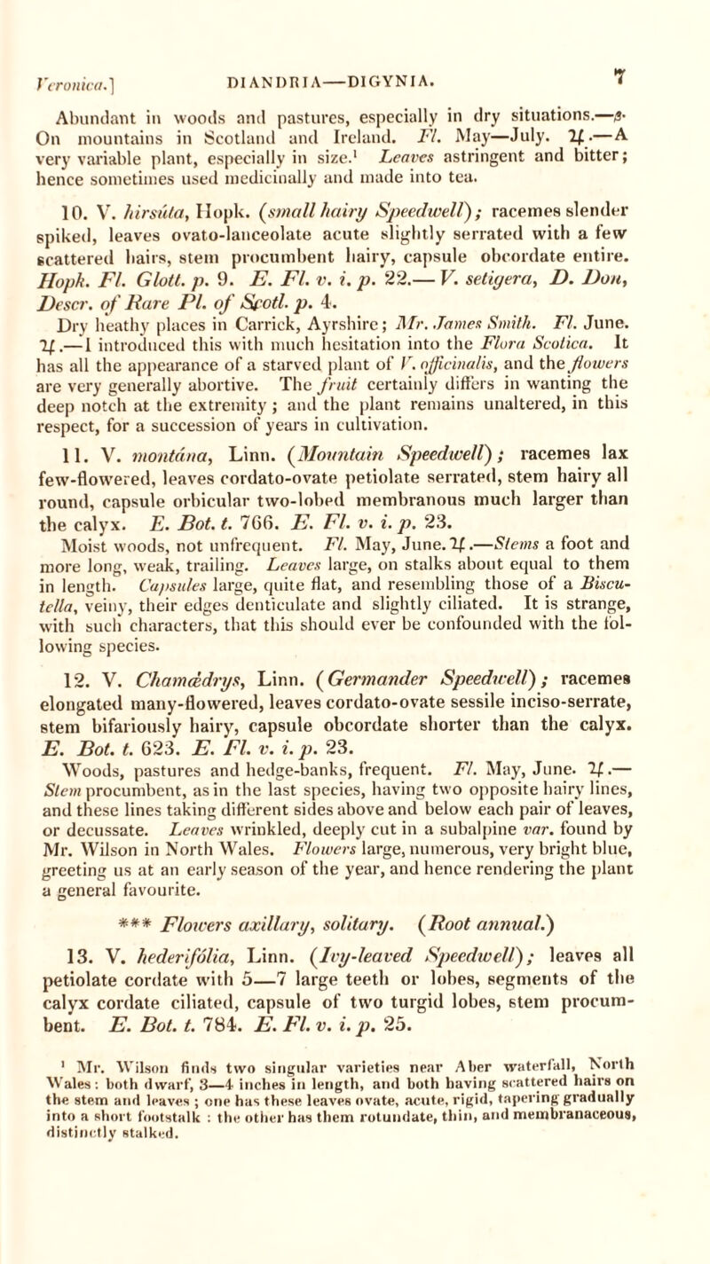 Abundant in woods and pastures, especially in dry situations.—g- On mountains in Scotland and Ireland. FI. May—July. If.—A very variable plant, especially in size.1 Leaves astringent and bitter; hence sometimes used medicinally and made into tea. 10. V. hirsula, Hopk. (small hairy Speedwell); racemes slender spiked, leaves ovato-lanceolate acute slightly serrated with a few scattered hairs, stem procumbent hairy, capsule obcordate entire. Hopk. FI. Glott. p. 9. E. FI. v. i. p. 22.— V. setiyera, D. Don, J)escr. of Fare PI. of Sfotl. p. 4. Dry heathy places in Carrick, Ayrshire; Mr. James Smith. FI. June. If.— 1 introduced this with much hesitation into the Flora Scotica. It has all the appearance of a starved plant of V. officinalis, and the flowers are very generally abortive. The fruit certainly differs in wanting the deep notch at the extremity; and the plant remains unaltered, in this respect, for a succession of years in cultivation. 11. V. montdna, Linn. (Mountain Speedwell),* racemes lax few-flowered, leaves cordato-ovate petiolate serrated, stem hairy all round, capsule orbicular two-lobed membranous much larger than the calyx. E. Pot. t. 766. E. FI. v. i. p. 23. Moist woods, not unfrequent. FI. May, June. If.—Stems a foot and more long, weak, trailing. Leaves large, on stalks about equal to them in length. Capsules large, quite flat, and resembling those of a Biscu- tella, veiny, their edges denticulate and slightly ciliated. It is strange, with such' characters, that this should ever be confounded with the fol- lowing species. 12. V. Chameedrys, Linn. (Germander Speedwell); racemes elongated many-flowered, leaves cordato-ovate sessile inciso-serrate, stem bifariously hairy, capsule obcordate shorter than the calyx. E. Pot. t. 623. E. FI. v. i. p. 23. Woods, pastures and hedge-banks, frequent. FI. May, June. If.— Stem procumbent, as in the last species, having two opposite hairy lines, and these lines taking different sides above and below each pair of leaves, or decussate. Leaves wrinkled, deeply cut in a subalpine var. found by Mr. Wilson in North Wales. Flowers large, numerous, very bright blue, greeting us at an early season of the year, and hence rendering the plant a general favourite. *** Flowers axillary, solitary. (Root annual.) 13. V. hederifolia, Linn. (Ivy-leaved Speedwell); leaves all petiolate cordate with 5—7 large teeth or lobes, segments of the calyx cordate ciliated, capsule of two turgid lobes, stem procum- bent. E. Pot. t. 784. E. FI. v. i. p. 25. 1 Mr. Wilson finds two singular varieties near Aber waterfall, North Wales: both dwarf, 3—4 inches in length, and both having scattered hairs on the stem and leaves ; one has these leaves ovate, acute, rigid, tapering gradually into a short footstalk : the other has them rotuudate, thin, and membranaceous, distinctly stalked.