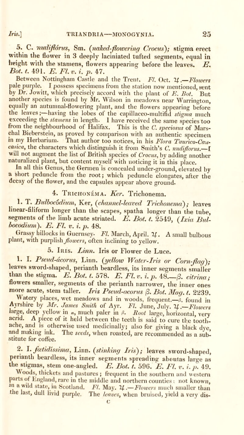 5. C. nudflorus, Sm. (naked-flowering Crocus); stigma erect within the flower in 3 deeply laciniated tufted segments, equal in height with the stamens, flowers appearing before the leaves. E. Bot. t. 491. E. FI. v. i. p. 47. Between Nottingham Castle and the Trent. FI. Oct. If.—Flowers pale purple. I possess specimens from the station now mentioned, sent by Dr. Jowitt, which precisely accord with the plant of E. Bot. But another species is found by Mr. Wilson in meadows near Warrington, equally an autumnal-flowering plant, and the flowers appearing before* the leaves;—having the lobes of the capillaceo-multifid stigma much exceeding the stamens in length. 1 have received the same species too from the neighbourhood of Halifax. This is the C. speciosus of Mars- hal Bieberstein, as proved by comparison with an authentic specimen in my Herbarium. That author too notices, in his Flora Taurico-Cau- casica, the characters which distinguish it from Smith’s C. nudiflorus.—I will not augment the list ol British species ot Crocus, by adding another naturalized plant, but content myself with noticing it in this place. In all this Genus, the Germen is concealed under-ground, elevated by a short peduncle from the root; which peduncle elongates, after the decay of the flower, and the capsules appear above ground. 4. Trichonema. Ker. Trichonema. 1. T. Bulbocodium, Ker, (channel-leaved Trichonema); leaves linear-filiform longer than the scapes, spatha longer than the tube, segments of the limb acute striated. E. Bot. t. 2549, (Ixia Bul- bocodium). E. FI. v. i. p. 48. Grassy hillocks in Guernsey. FI. March, April. If. A small bulbous plant, with purplish Jlowers, often inclining to yellow. 5. Iris. Linn. Iris or Flower de Luce. 1. I. Pseud-acorns, Linn, (yellow Water-Iris or Corn flag); leaves sword-shaped, perianth beardless, its inner segments smaller than the stigma. E. Bot. t. 578. E. FI. v. i. p. 48 (3. citrina; flowers smaller, segments of the perianth narrower, the inner ones more acute, stem taller. Iris Pseud-aeorus (3. Bot. Mag. t. 2239. Watery places, wet meadows and in woods, frequent.—,3. found in Ayrshire by Mr. James Smith of Ayr. FI. June, July. If. .—Flowers targe, deep yellow in a, much paler in /3. Root large, horizontal, very acrid. A piece of it held between the teeth is said to cure the tooth- ache, and is otherwise used medicinally; also for giving a black dye, and making ink. The seeds, when roasted, are recommended as a sub- stitute for coffee. 2. I. feetidissima, Linn, (stinking Iris); leaves sword-shaped, peiianth beardless, its inner segments spreading' aboutas large as the stigmas, stem one-angled. E. Bot. t. 596. E. FI. v. i. p. 49. Woods, thickets and pastures; frequent in the southern and western pmtsof England,rare in the middle and northern counties: not known, m a wild state, in Scotland. Ft. May. IfFlowers much smaller than the last, dull livid purple. The leaves, when bruised, yield a very dis- c