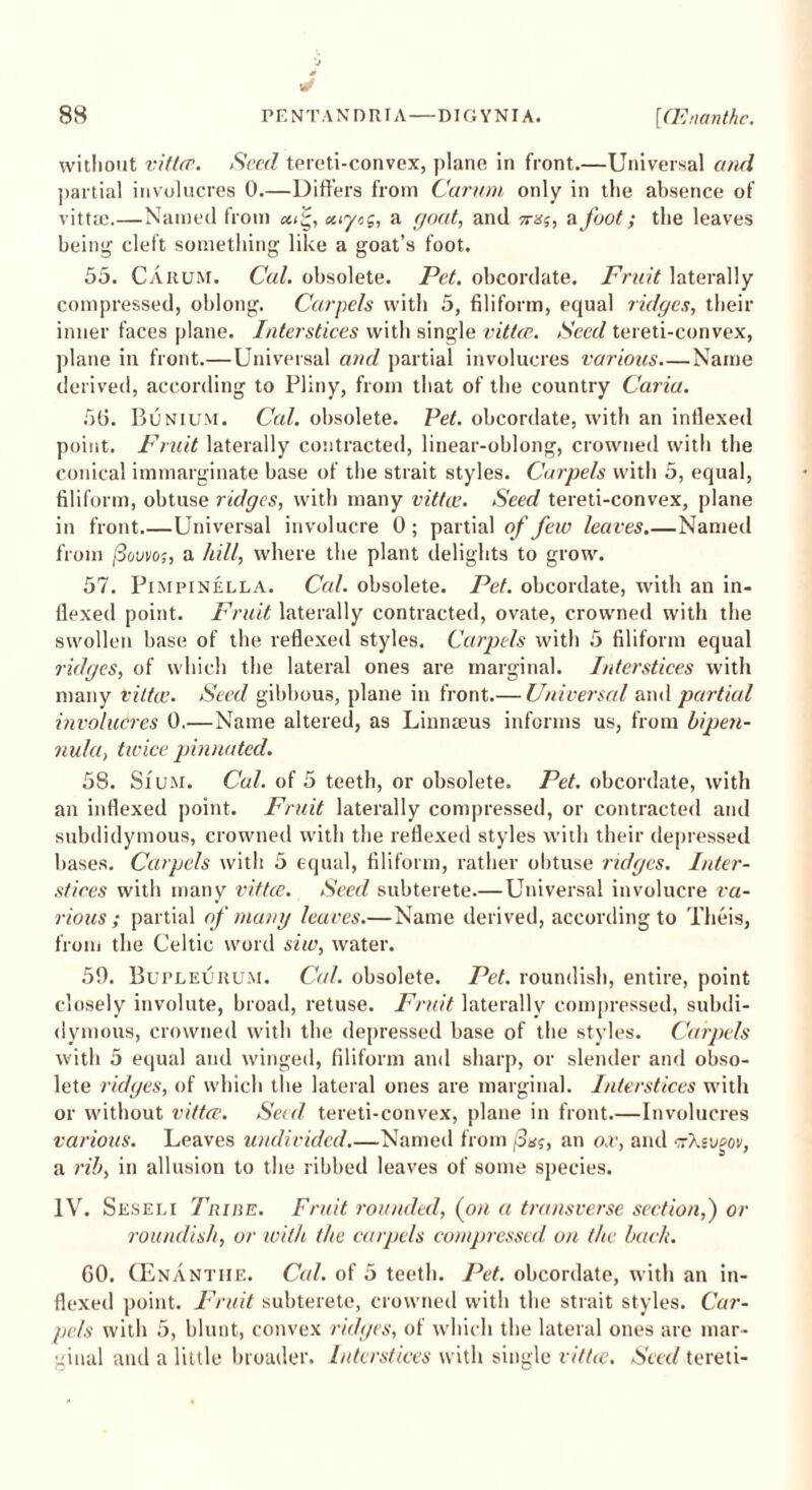 without vittce. Seed tereti-convex, plane in front.—Universal and partial involucres 0.—Differs from Carum only in the absence of vittcC.—Named from xtyog, a goat, and srsj, a foot; the leaves being cleft something like a goat’s foot. 55. Carum. Cal. obsolete. Pet. obcordate. Fruit laterally compressed, oblong. Carpels with 5, filiform, equal ridges, their inner faces plane. Interstices with single vittce. Seed tereti-convex, plane in front.—Universal and partial involucres various Name derived, according to Pliny, from that of the country Caria. 56. Bunium. Cal. obsolete. Pet. obcordate, with an indexed point. Fruit laterally contracted, linear-oblong, crowned with the conical immarginate base of the strait styles. Carpels with 5, equal, filiform, obtuse ridges, with many vittce. Seed tereti-convex, plane in front Universal involucre 0 ; partial of few leaves.—Named from fiovvo;, a hill, where the plant delights to grow. 57. Pimpinella. Cal. obsolete. Pet. obcordate, with an in- flexed point. Fruit laterally contracted, ovate, crowned with the swollen base of the reflexed styles. Carpels with 5 filiform equal ridges, of which the lateral ones are marginal. Interstices with many vittce. Seed gibbous, plane in front.— Universal and partial involucres 0.—Name altered, as Linnaeus informs us, from bipen- nula, twice pinnated. 58. Sium. Cal. of 5 teeth, or obsolete. Pet. obcordate, with an inflexed point. Fruit laterally compressed, or contracted and subdidymous, crowned with the reflexed styles with their depressed bases. Carpels with 5 equal, filiform, rather obtuse ridges. Inter- stices with many vittce. Seed subterete.—Universal involucre va- rious ; partial of many leaves.—Name derived, according to Theis, from the Celtic word siw, water. 59. Bupleurum. Cal. obsolete. Pet. roundish, entire, point closely involute, broad, retuse. Fruit laterally compressed, subdi- dymous, crowned with the depressed base of the styles. Carpels with 5 equal and winged, filiform and sharp, or slender and obso- lete ridges, of which the lateral ones are marginal. Interstices with or without vittce. Seed tereti-convex, plane in front.—Involucres various. Leaves undivided Named from (Saj, an or, and ciXsojov, a rib, in allusion to the ribbed leaves of some species. IV. Seseli Triue. Fruit rounded, (on a transverse section,) or roundish, or with the carpels compressed on the bach. CO. (Enanthe. Cal. of 5 teeth. Pet. obcordate, with an in- flexed point. Fruit subterete, crowned with the strait styles. Car- pels with 5, blunt, convex ridges, of which the lateral ones are mar- ginal and a little broader. Interstices with single vittce. Seed tereti-