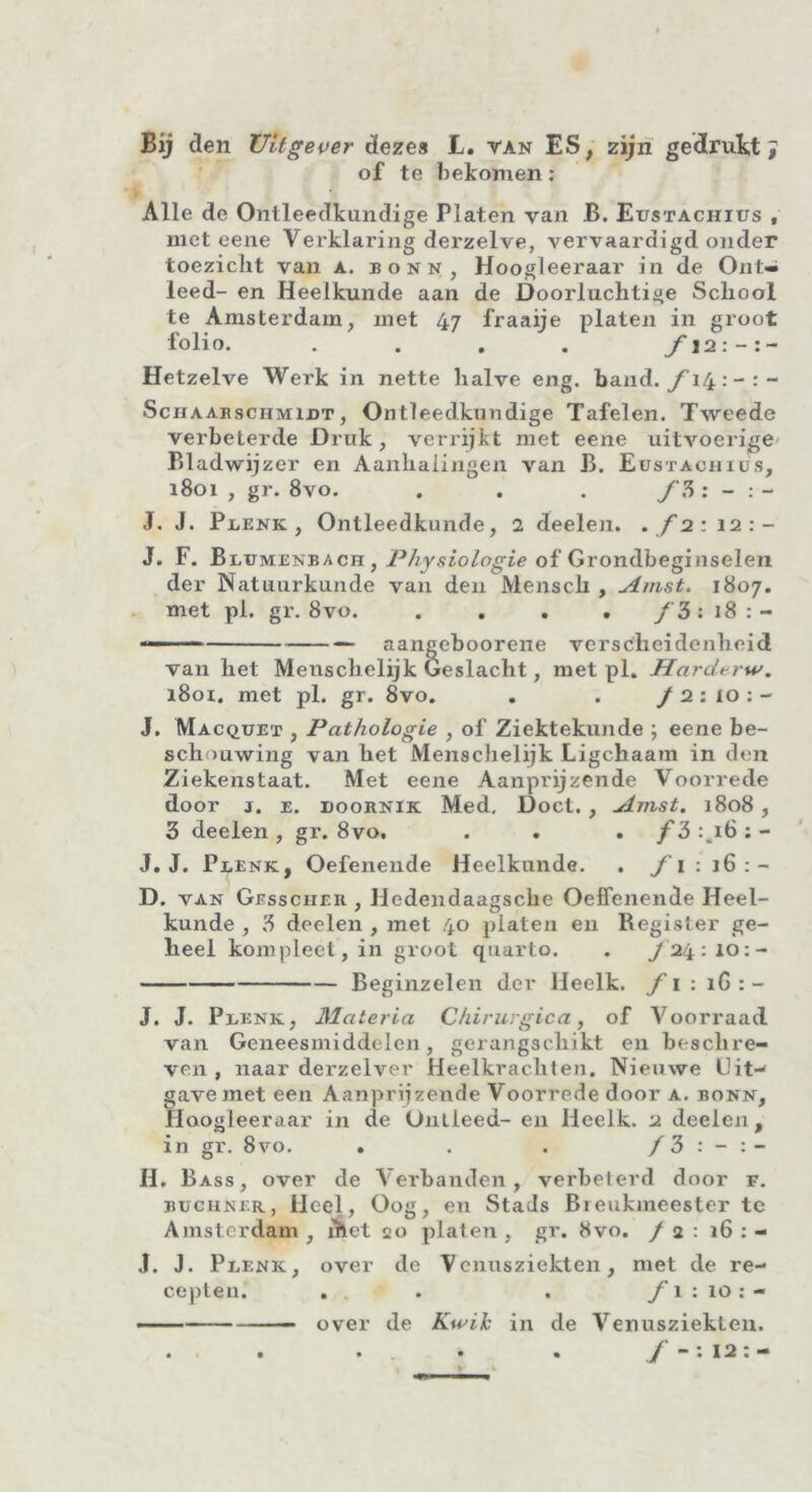 of te bekomen : Alle de Ontleedkundige Platen van B. Eustachius , met eene Verklaring derzelve, vervaardigd onder toezicht van a. bonn, Hoogleeraar in de Ont- leed- en Heelkunde aan de Doorluchtige School te Amsterdam, met 47 fraaije platen in groot folio. . . . . f 12: - Hetzelve Werk in nette halve eng. band. ƒ14- Schaarschmijjt, Ontleedkundige Tafelen. Tweede verbeterde Druk , verrijkt met eene uitvoerige Bladwijzer en Aanhalingen van B. Eustachius, 1801 , gr. 8vo. . . . f 5 : - :- J. J. Pbenk , Ontleedkunde, 2 deelen. . f 2 : 12:- J. F. Blumenbacn, Physiologie of Grondbeginselen der Natuurkunde van den Mensch , Amst. 1807. met pi. gr. 8vo. .... f 3: 18:- —— aangeboorene verscheidenheid van het Menschelijk Geslacht, met pl. Hardtrw. 1801. met pl. gr. 8vo. . . f 2 : 10 : - J. Macquet , Pathologie , of Ziektekunde ; eene be- schouwing van het Menschelijk Ligckaam in den Ziekenstaat. Met eene Aanprijzende Voorrede door j. e. doornik Med, Doet., Amst. 1808, 3 deelen, gr. 8vo, . . . /3:mi6:- J. J. Pdenk, Oefenende Heelkunde. . f 1: 16: — D. van Gbsscher , Hedendaagsche Oeffenende Heel- kunde , 3 deelen , met 40 platen en Register ge- heel kompleet, in groot quarto. . ƒ24:10:- Beginzelen der lleelk. f 1 : iG : - J. J. Pdenk, Materia Chirurgiea, of Voorraad van Geneesmiddelen, gerangschikt en beschre- ven , naar derzelver Heelkrachten. Nieuwe Uit-1 gave met een Aanprijzende Voorrede door a. bonn, Hoogleeraar in de Ontleed- en lleelk. 2 deelen, in gr. 8vo. . . . ƒ3 : - H. Bass , over de Verbanden, verbeterd door f. büchner, Heel, Oog, en Stads Breukmeester te Amsterdam , diet 20 platen , gr. 8vo. / 2 : 16 : - J. J. Plenk, over de Venusziekten, met de re- cepten. . , . . f 1 : 10:- ■ over de Kwik in de Venusziekten. • . • • . / —: 12: —