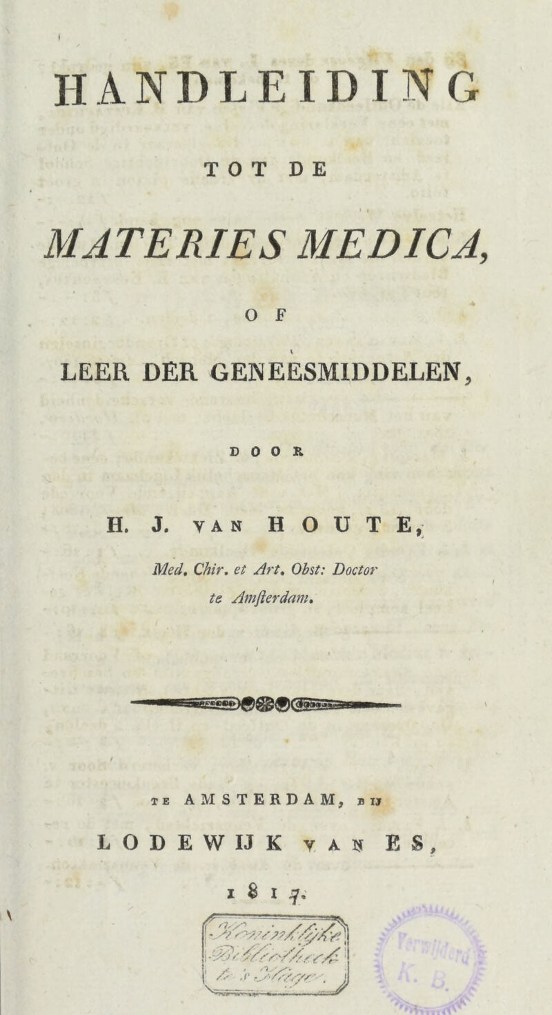 I HANDLEIDING TOT DE i , MATERIES MEDICA, O F LEER DER GENEESMIDDELEN, DOOR H. J. van H O U T E, Med. Chir. et Art. Obst: Doctor te Amfterdam. te AMSTERDAM, bij LODEWIJK v au ES, 8 i tj. fw,;- , ! - A 'V/s yt J| v;--; _' / . J ™