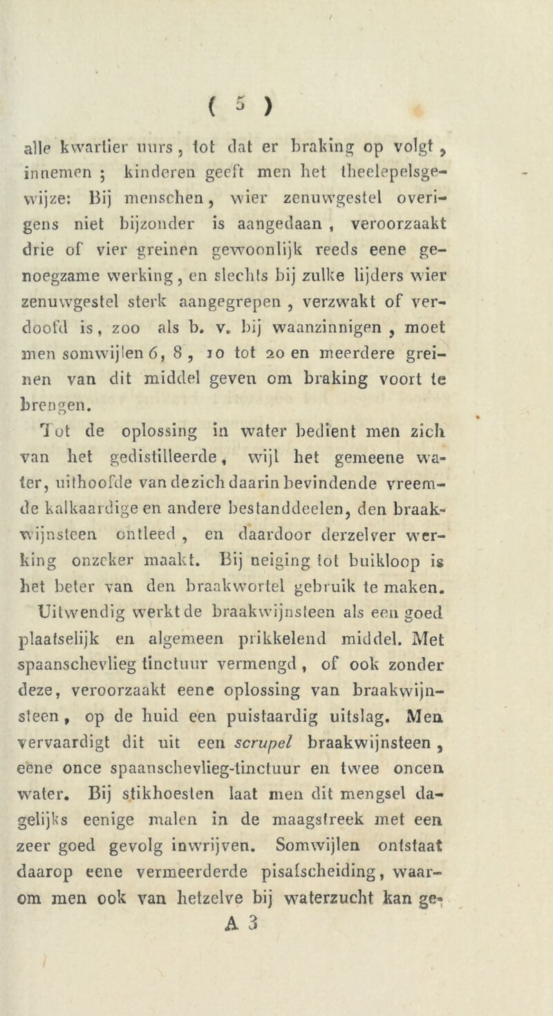 / ( 3 ) alle kwartier uurs, tot dat er braking op volgt, innemen ; kinderen geeft men het theelepelsge- wijze: Bij menschen, wier zenuwgestel overi- gens niet bijzonder is aangedaan , veroorzaakt drie of vier greinen gewoonlijk reeds eene ge- noegzame werking, en slechts bij zulke lijders wier zenuwgestel sterk aangegrepen , verzwakt of ver- doofd is , zoo als b. v. bij waanzinnigen , moet men somwijlen 6, 8, io tot 20 en meerdere grei- nen van dit middel geven cm braking voort te brengen. Tut de oplossing in water bedient men zich van het gedistilleerde, wijl het gemeene wa- ter, uithoofde van dezich daarin bevindende vreem- de kalkaardige en andere bestanddeelen, den braak- wijnsteen ontleed , en daardoor derzelver wer- king onzeker maakt. Bij neiging tot buikloop is het beter van den braakwortel gebruik te maken. Uitwendig werkt de braakwijnsteen als een goed. plaatselijk en algemeen prikkelend middel. Met spaanschevlieg tinctuur vermengd , of ook zonder deze, veroorzaakt eene oplossing van braakwijn- steen , op de huid een puistaardig uitslag. Men vervaardigt dit uit een scrupel braakwijnsteen , eene once spaanschevlieg-tinctuur en twee oneen water. Bij stikhoesten laat men dit mengsel da- gelijks eenige malen in de maagstreek met een zeer goed gevolg inwrijven. Somwijlen ontstaat daarop eene vermeerderde pisatscheiding, waar- om men ook van hetzelve bij waterzucht kan ge- A 3