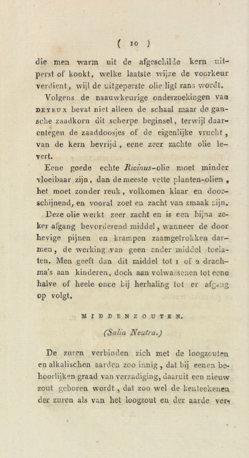die men warm uit de afgeschilde kern uit- perst of kookt, welke laatste wijze de voorkeur verdient, wijl de uitgeperste olie ligt rans wordt. Volgens de naauwkeurige onderzoekingen van DEYKUx bevat niet alleen de schaal maar de gan- sche zaadkorn dit scherpe beginsel, terwijl daar- entegen de zaaddoosjes of de eigenlijke vrucht, van de kern bevrijd , eene zeer zachte olie le- vert. Eene goede echte Bicïnus-o\ie moet minder vloeibaar zijn, dan de meeste vette planten-olien , het moet zonder reuk, volkomen klaar en door- schijnend, en vooral zoet en zacht van smaak Lijn. Deze olie werkt zeer zacht en is een bijna ze- ker afgang bevorderend middel, wanneer de door hevige pijnen en krampen zaamgefrokken dar- men, de werking van geen ander middel tceia- ten. Men geeft dan dit middel tot i of 2 drach- ma’s aan kinderen, doch aan volwassenen tot eene halve of heele once Lij herhaling tot er afgang op volgt. MIDEENZOUTEN. ('Salia Neutra.) De zuren verbinden zich met de loogzouten en alkalischen aarden zoo innig, dat bij eenen be- hoorlijken graad van verzadiging, daaruit een nieuw zout geboren wordt , dat zoo wel de kenieekenen der zuren als van het loogzout en der aarde ver* #