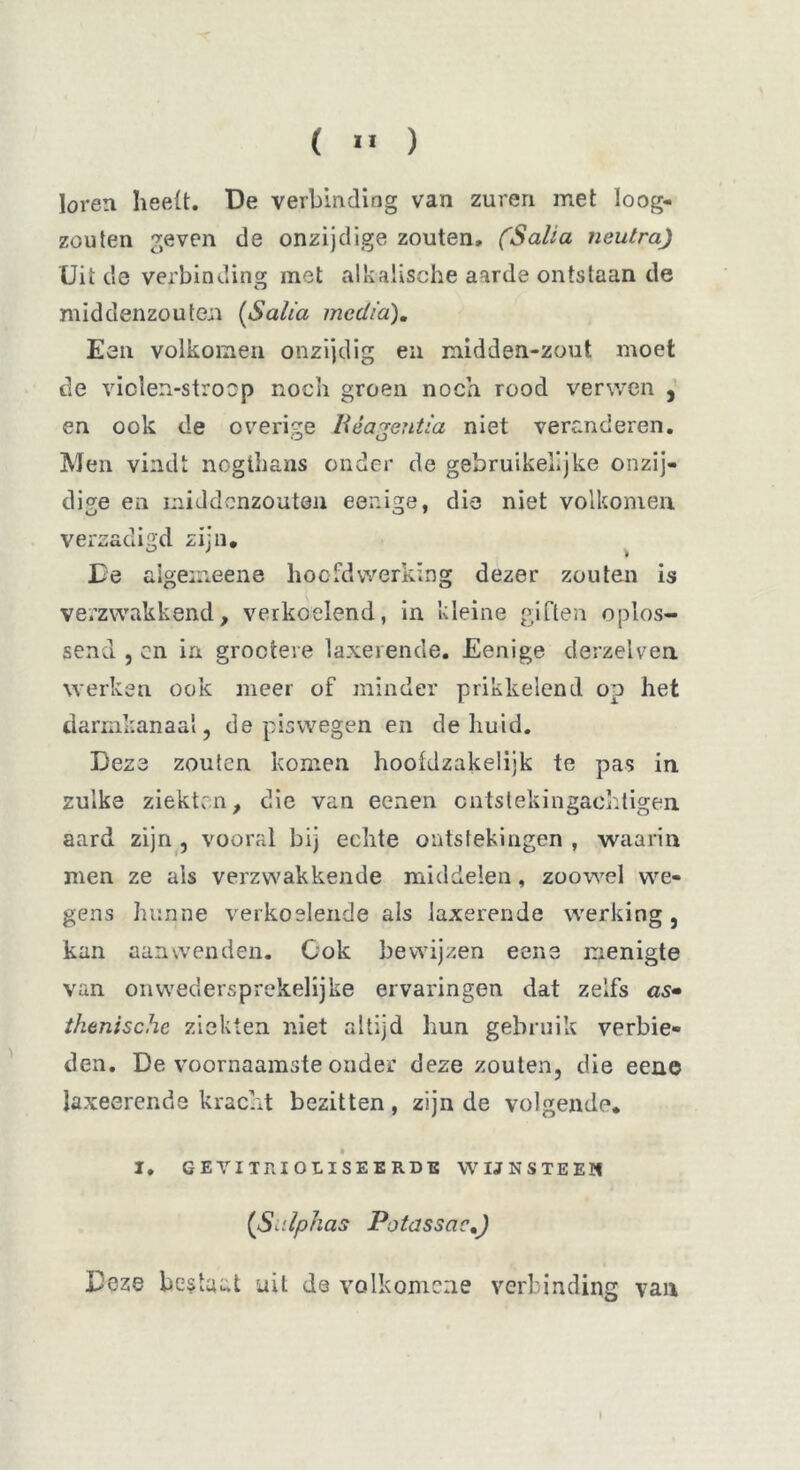 ( » ) loren heelt. De verbinding van zuren met loog- zouten geven de onzijdige zouten, (Salia neutra) Uit de verbinding met alkalische aarde ontstaan de middenzouten (Salia media). Een volkomen onzijdig en midden-zout moet de viclen-stroop noch groen noch rood verwen , en ook de overige Reagentia niet veranderen. Men vindt nogthans onder de gebruikelijke onzij- dige en middenzouten eenige, die niet volkomen verzadigd zijn. De aigeineene hoofd werking dezer zouten is verzwakkend, verkoelend, in kleine giften oplos- send , en in groctere laxerende. Eenige derzelven werken ook meer of minder prikkelend op het darmkanaal, de pis wegen en de huid. Deze zouten komen hootdzakeiijk te pas in zulke ziekten, die van eenen cntstekingachligen aard zijn , vooral bij echte ontstekingen , waarin men ze ais verzwakkende middelen, zoowel we- gens hunne verkoelende als laxerende werking, kan aanwenden. Gok bewijzen eene menigte van onwedersprekelijke ervaringen dat zelfs as• thenische ziekten niet altijd hun gebruik verbie- den. De voornaamste onder deze zouten, die eene laxeerende kracht bezitten, zijn de volgende* » I, geyixrioliseerdb wijnsteen (Sidphas Potassac.) Deze bestaat uit de volk omen e verbinding van