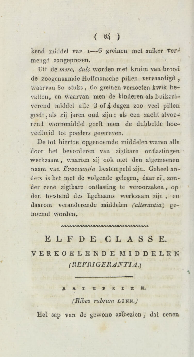 kend middel var i—6 greinen met suiker ter^ mengd aangeprezen. Uit de merc, dulc worden met kruim van brood de zoogenaamde Hoffmansche pillen vervaardigd , waarvan 80 stuks , 60 greinen verzoeten kwik be- vatten, en waarvan men de kinderen als buikzui- verend middel alle 3 of 4 dagen zoo veel pillen geelt, als zij jaren oud zijn; als een zacht afvoe- rend wormmiddel geeft men de dubbelde hoe- veelheid tot poeders gewreven. De tot hiertoe opgenoemde middelen waren alle door liet bevorderen van zigtbare ontlastingen werkzaam, waarom zij ook met den algemeenen naam van Evacuantia bestempeld zijn. Geheel an- ders is het met de volgende gelegen, daar zij, zon- der eene zigtbare ontlasting te veroorzaken, op den toestand des ligchaams werkzaam zijn , en daarom veranderende middelen (alter anti a) ge- noemd worden. ELFDE CLASSE. VERKOELENDE MIDDELEN (RE FR l GERANT1A.) AALBEZIüN. * (Ribes rubrum iinn.J liet sap van de gewone aalbezien, dat eenen