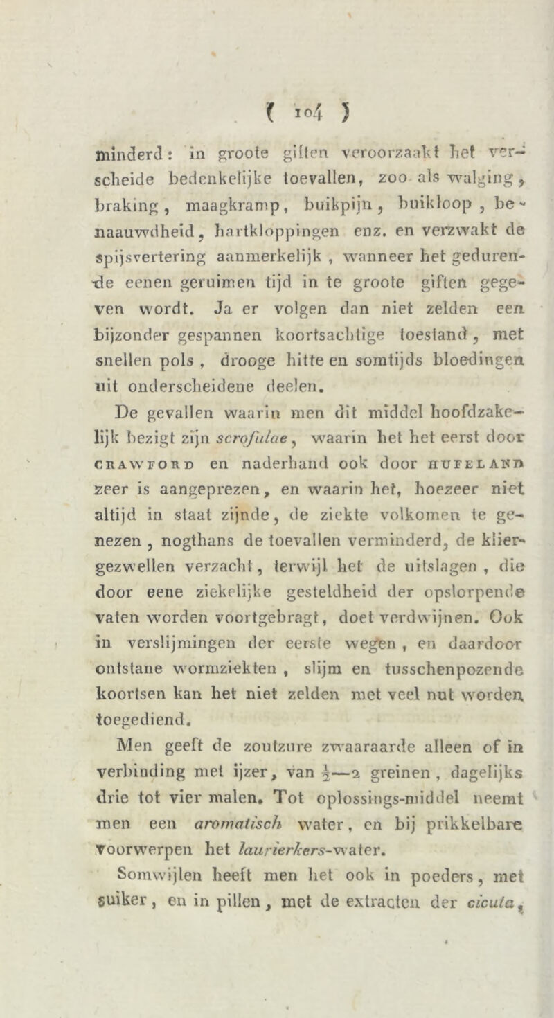 % minderd: in groots giften veroorzaakt Let ver- sclieide bedenkelijke toevallen, zoo als walging, braking, maagkramp, buikpijn, buikloop, be- naauwdheid, hartkloppingen enz. en verzwakt de spijsvertering aanmerkelijk , wanneer het geduren- de eenen geruimen tijd in te groote giften gege- ven wordt. Ja er volgen dan niet zelden een. bijzonder gespannen koortsachlige toestand, met snellen pols , drooge hitte en somtijds bloedingen uit onderscheidene deelen. De gevallen waarin men dit middel hoofdzake— lijk bezigt zijn scrofulue, waarin het het eerst door CRAwroKD en naderhand ook door hupelakh zeer is aangeprezpn, en waarin het, hoezeer niet altijd in staat zijnde, de ziekte volkomen te ge- nezen , nogthans de toevallen verminderd, de klier- gezwellen verzacht, terwijl het de uitslagen, die door eene ziekelijke gesteldheid der opslorpende vaten worden voortgebragt, doet verdwijnen. Ook in verslijmingen der eerste wegen , en daardoor ontstane wormziekten , slijm en tusschenpozende koortsen kan het niet zelden met veel nut worden, toegediend. Men geeft de zoutzure zwaaraarde alleen of in verbinding mei ijzer, van \—2 greinen, dagelijks drie tot vier malen. Tot oplossings-middel neemt men een aromatisch water, en bij prikkelbare voorwerpen het laurierkers-water. Somwijlen heeft men liet ook in poeders, met suiker, en in pillen, met de extracten der cicula.