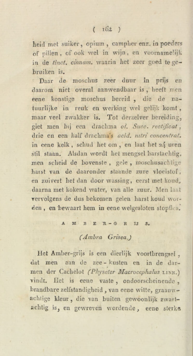 heid met suiker, opium, campher enz. in poeders of pillen, of ook wel in wijn, en voornamelijk in de tinct. cinnarn. waarin liet zeer goed te ge- bruiken is. Daar de moschus zeer duur in prijs en daarom niet overal aanwendbaar is , heeft men eene konstige moschus bereid , die de na- tuurlijke in reuk en werking wel gelijk komt , maar veel zwakker is. Tot dorzeiver bereiding, giet men bij een drachma ol. Succ. rccfi/icat, drie en een half drachma’s acid. nitri concentrat, in eene kelk , schud het om , en laat het uren stil staan. Alsdan wordt het mengsel harstachtig, men scheid de bovenste , gele , moschusachlige harst van de daaronder slaande zure vloeistof, en zuivert het dan door wassing, eerst met koud, daarna met kokend water, van alle zuur. Men laat vervolgens de dus bekomen gelen harst koud wor- den , en bewaart hem in eene welgesloten stopfles. AMBER-GRIJS. (Ambra GriseaJ Het Amber-grijs is een dierlijk voortbrengsel , dat men aan de zee - kusten en in de dar- v * men der Cachelot (Physeler Macroccphalus linn.) vindt. Het is eene vaste , ondoorscheinende , brandbare zelfstandigheid , van eene witte, gvaauw- achiige kleur, die van buiten gewoonlijk zwart- achtig is, en gewreven wordende, eene sterke