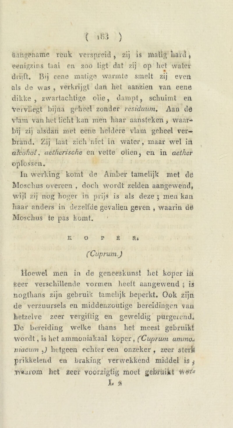 ( ïfr* ) aangename reuk verspreid, zij is matig naiu, eenigzins taai en zoo ligt dat zij op liet water diiift. Bij eene matige warmte smelt zij even als de was , verkrijgt dan het aanzien van eene dikke , zwartachtige olie, dampt, schuimt en Vervliegt bijna geheel zonder residuuhi. Aan dó vlam van het licht kan men haar aansteken > waar- bij zij alsdan met eene heldere vlam geheel ver- brand. Zij laat zich niet in water, maar wel in alcohol, act/ierische en vette oliën, en in aetker oplossen. In werking kotnt de Amber tamelijk met dc «Vloschus overeen , doch wordt zelden aangewend, wijl zij nog hoger in prijs is als deze ; men kan haar anders in dezelfde gevallen geven , waarin dó Moschus te pas komt. KOPER* (Cüprum.J Hoewel men in de geneeskunst het koper iii geer verschillende vormen heeft aangewend ; is noglhans zijn gebruik tamelijk beperkt. Ook zijn. de verzuursels en middenzoutige bereidingen van hetzelve zeer vergiftig en geweldig purgerend* Dg bereiding welke thans het meest gebruikt Wordt, is het ammoniakaal koper, (Cup rum animoL niaóu/n ,) hetgeen echter een onzeker , zeer sterk prikkelend en braking verwekkend middel is $ Tv«arom het zeer voorzigtig moet gebruikt vv*v> h