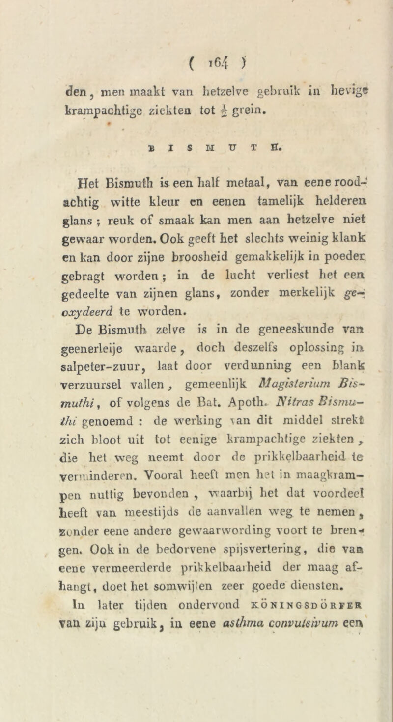( >64 )' den j men maakt van hetzelve gebruik in hevigs kramp achtige ziekten tot b grein. E I S M U T H. Het Bismuth is een half metaal, van eene rood- achtig witte kleur en eenen tamelijk helderen glans ; reuk of smaak kan men aan hetzelve niet gewaar worden. Ook geeft het slechts weinig klank en kan door zijne broosheid gemakkelijk in poeder gebragt worden; in de lucht verliest het een gedeelte van zijnen glans, zonder merkelijk ge-ï oxydeerd te worden. De Bismuth zelve is in de geneeskunde van geenerleije waaide, doch deszelfs oplossing in salpeter-zuur, laat door verdunning een blank verzuursel vallen , gemeenlijk Magisterium Bis- muthi, of volgens de Bat. Apoth. JSHtras Bisrnu- thi genoemd : de w’erking ian dit middel strekt zich bloot uit tot eenige krampachtige ziekten , die het weg neemt door de prikkelbaarheid te verminderen. Vooral heeft men het in maagkram- pen nuttig bevonden , waarbij het dat voordeel heeft van meeslijds de aanvallen weg te nemen , Zonder eene andere gewaarwording voort te bren- gen. Ook in cle bedorvene spijsvertering, die van eene vermeerderde pukkelbaaiheid der maag af- hangt, doet het somwijlen zeer goede diensten. In later tijden ondervond köningsdörfer van ziju gebruik j in eene ast/wia convutsivum een