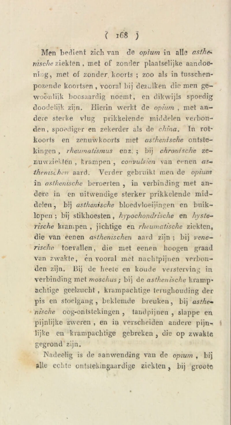 I 168 j Men bedient zich van de opium in alle nsthr- msche ziekten . mei of zonder plaatselijke aandoe- ning, met of zonder, koorts ; zoo als in tusschen- pozemle koortsen, vooral bij dezulken die men ge- woon liik boosaardig noemt, en dikwijls spoedig doodelijk zijn. Hierin werkt de opium , met an- dere sterke vlug prikkelende middelen verbon- den, spoediger en zekerder als de china. tn rot' koorts en zenuwkoorts met asthenische ontste- kingen , rhewnalismus enz. ; bij chronische ze- imwziektén , krampen , convulsien van eenen as- thenischev aard. Vei der gebruikt men de opium in asthenische beroerten , in verbinding met an- dere in en uitwendige sterker prikkelende mid- delen, bij asthenische bloedvloeiingen en buik- lopen ; bij stikhoesten, hypochondrische en hyste- rische krampen , jichtige en rheumatische ziekten, die van eenen a^thenischen aard zijn ; bij vene- rische toevallen, die met eenen hoogen graad van zwakte, én vooral met nachtpijnen verbon- den zijn. Bij de heete en koude versterving in verbinding met moschus; bij de asthenische kramp- achtige geelzucht , krampachtige terughouding der pis en stoelgang , beklemde breuken, bij asthe- nische oog-ontstekingen , tandpijnen , slappe en pijnlijke zweren , en in verscheiden andere pijn- lijke en krampachtige gebreken , die op zwakte gegrond zijn. Nadeelig is de aanwending van de opium , bij alle echte ontstelungaardige ziekten, bij grootc