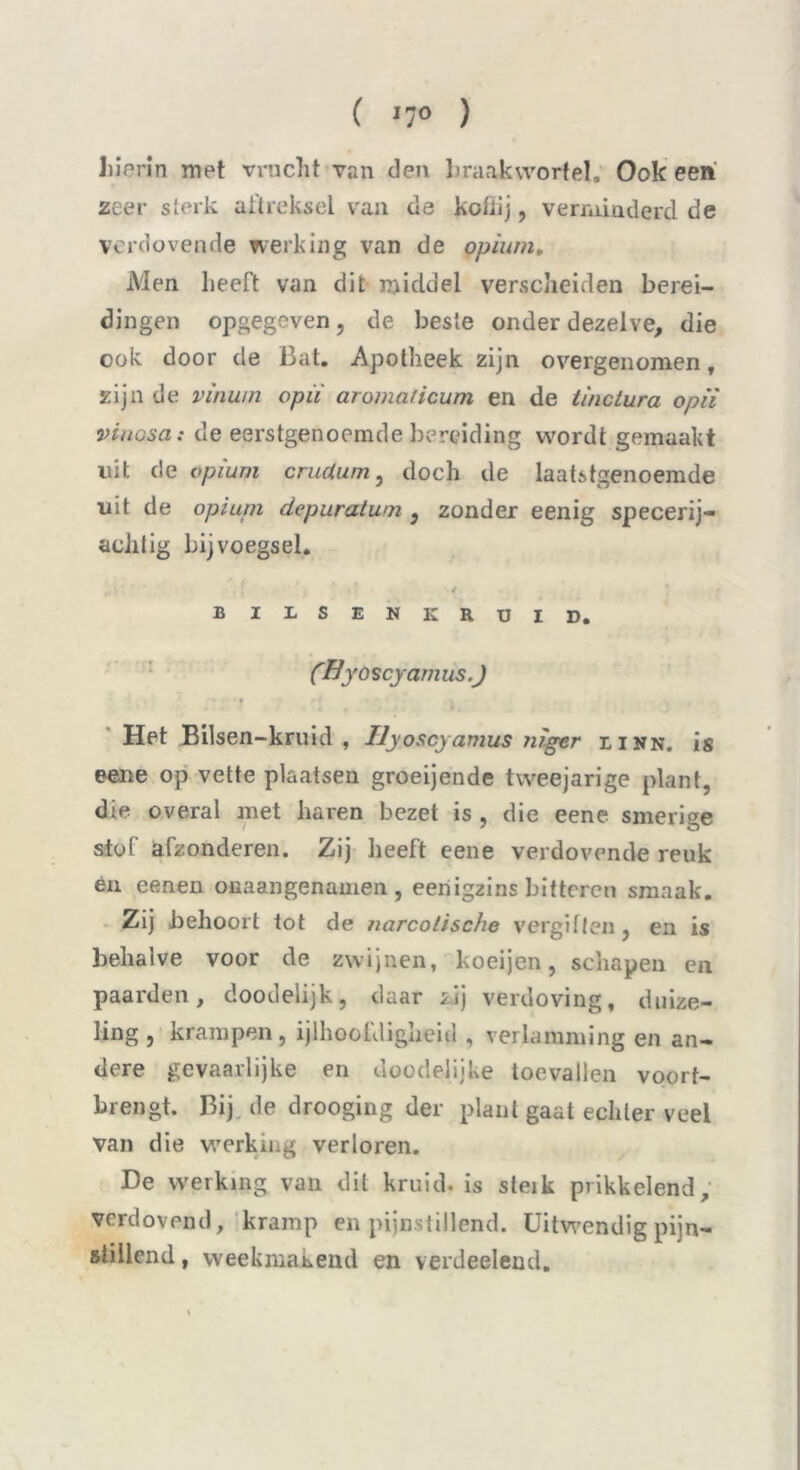 ( '7° ) hierin met vrucht van den braakwortel. Ook een zeer sterk aftreksel van de kofhj, verminderd de verdovende werking van de opium. Men heeft van dit middel verscheiden berei- dingen opgegeven, de beste onder dezelve, die ook door de Bat. Apotheek zijn overgenomen, zijn de vinum opiï aromaiicum en de tinclura opii vit tosa: de eerstgenoemde bereiding wordt gemaakt uit de opium crudum, doch de laatstgenoemde uit de opium depuratwn , zonder eenig specerij- aciitig bijvoegsel. / BILSENKRUID. (Byo scyarn us .J * Het Bilsen-kruid , Ilyoscyamus nïger linn. is eene op vette plaatsen groeijende tweejarige plant, die overal met haren bezet is , die eene smerige stof afzonderen. Zij heeft eene verdovende reuk en eenen onaangenamen , eenigzins bitteren smaak. Zij behoort tot de narcotische vergiften , en is behalve voor de zwijnen, koeijen, schapen en paarden, doodelijk, daar zij verdoving, duize- ling , krampen, ijlhoofdigheid , verlamming en an- dere gevaarlijke en doodelijke toevallen voort- brengt. Bij de drooging der plant gaat echter veel van die werking verloren. De werking van dit kruid, is steik prikkelend, verdovend, kramp en pijnstillend. Uitwendig pijn- stillend , weekmakend en verdeelend.