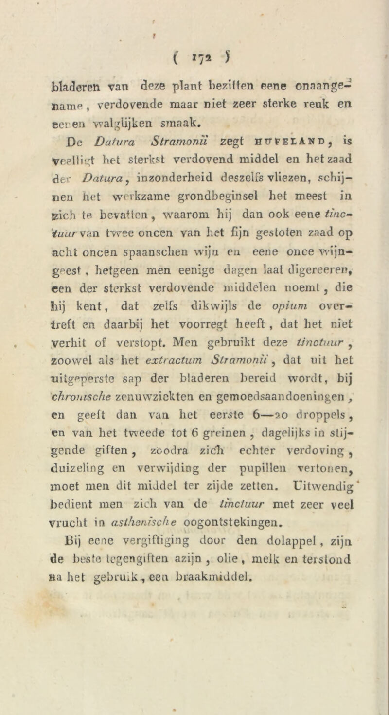 t i »7* J bladeren van deze plant bezitten eene onaange- name , verdovende maar niet zeer sterke reuk en eer en walglijken smaak. De Datura Stramonïi zegt HïïFEIAND , is Veelligt bet sterkst verdovend middel en het zaad der Datura, inzonderheid deszelfs vliezen, schij- nen het werkzame grondbeginsel het meest in (zich te bevatten, waarom hij dan ook eene i!wc- 'tuurvan twee oneen van het fijn gestoten zaad op acht oneen spaansclien wijn en eene onee wijn- geest , hetgeen men eenige dagen laat digereeren, een der sterkst verdovende middelen noemt, die hij kent, dat zelfs dikwijls de opium over- treft en daarbij het voorregt heeft , dat liet niet verhit of verstopt. Men gebruikt deze tinctuur , zoowel als het extractum Stramonïi, dat uit het uitgppprste sap der bladeren bereid wordt, bij chronische zenuwziekten en gemoedsaandoeningen , en geeft dan van het eerste 6—20 droppels, en van het tweede tot 6 greinen , dagelijks in stij- gende giften , zbodra zich echter verdoving , duizeling en verwijding der pupillen vertonen, moet men dit middel ter zijde zetten. Uitwendig* bedient men zich van de tinctuur met zeer veel vrucht in asthenische oogontstekingen. Bij eene vergiftiging door den dolappel , zijn de beste tegengiften azijn , olie, melk en terslond Ba het gebru.k^eeu braakmiddel.