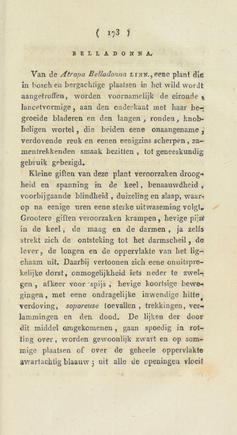 BELLADONNA, Van de Atropa Belladonna LiNN,,eene plant die in bosch en bergachtige plaatsen in hel wild wordt aangetrofTen, worden voornamelijk de eironde % lancetvormige, aan den onderkant met haar be- groeide bladeren en den langen, ronden, knob- beligen wortel, die beiden eene onaangename 3' verdovende reuk en eenen eenigzins scherpen, za- men trek kenden smaak bezitten , tot geneeskundig gebruik gebezigd. Kleine giften van deze plant veroorzaken droog- heid en spanning in de keel, benaauvvdheid , voorbijgaande blindheid , duizeling en slaap, waar- op na eenige uren eene sterke uitwaseming volgt» Grootere giften veroorzaken krampen, hevige pijn.’ in de keel, de maag en de darmen , ja zelfs strekt zich de ontsteking tot het darmscheil, de lever, de longen en de oppervlakte van het lig-* chaam uit. Daarbij vertoonen zich eene onuitspre- kelijke dorst, onmogelijkheid iets neder te zwel-? gen , afkeer voor ‘spijs , hevige koorlsige bewe- gingen , met eene ondragelijke inwendige hitte# verdoving, soporeuse toevallen , trekkingen, ver- lammingen en den dood. De lijken der door dit middel omgekomenen, gaan spoedig in rot- ting over, worden gewoonlijk zwart en op som- mige plaatsen of over de geheele oppervlakte awartacktig blaauw 5 uit alle de openingen vloeit