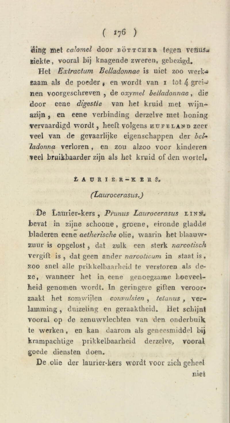 ( >76 ) ding met calomel door böttcher tegen venusw riekte, vooral bij knagende zweren, gebezigd. Het Extractum Bdladonnae is uiet zoo werk-a raam als de poeder * en wordt van i tot 4 grei-1 nen voorgeschreven , de oxymel bdladonnae, die door eene digestie van het kruid met wijn- azijn , en eene verbinding derzelve met honing vervaardigd wordt, heeft volgens kufeland zeer veel van de gevaarlijke eigenschappen der bd~ ladonna verloren, en zou alzoo voor kinderen veel bruikbaarder zijn als bet kruid of den wortel# tAüRÏER-KÏRg. (Laurocerasus.J De Laurier-kers , Prunus Laurocerasus linn, bevat in zijne schoone , groene, eironde gladde <**? bladeren eene aetherische olie, waarin het blaauw- zuur is opgelost , dat zulk een sterk narcotisch vergift is , dat geen ander narcoticum in staal is, zoo snel alle prikkelbaarheid te verstoren als de- ze, wanneer het in eene genoegzame hoeveel- heid genomen wordt. In geringere giften veroor- zaakt het somwijlen convulsien , tetanus, ver- lamming , duizeling en geraaktheid. Het schijnt vooral op de zenuwvlechten van den onderbuik te werken, en kan daarom als geneesmiddel bij krampachtige prikkelbaarheid derzelve, vooral goede diensten doen. De olie der laurier-kers wordt voor zich geheel niet