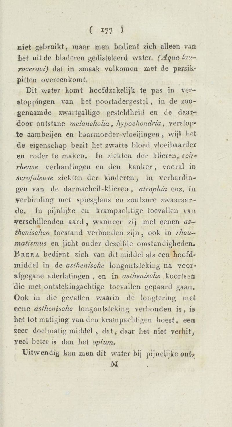 ( *77 ) niet gebruikt, maar men bedient zich alleen van het uit de bladeren gedisteleerd water (Aqualau- roceraci) dat in smaak volkomen met de persik- pitten overeenkomt. Dit water komt hoofdzakelijk te pas in ver- stoppingen van het poortadergesttd , in de zoo- genaamde zwartgallige gesteldheid en de daar- door ontstane melancholici, hypochondria, verstop- te aambeijen en baarmoeder-v’oeijingen, wijl het de eigenschap bezit het zwarte bloed vloeibaarder en roder te maken. In ziekten der klieren, sch- rheuse verhardingen en den kanker, vooral in scrojuleuse ziekten der kinderen, in verhardin- gen van de darmscheil-klieren , atrophia enz. in verbinding met spiesglans en zoutzure zwaaraar- de. In pijnlijke en krampachtige toevallen van verschillenden aard , wanneer zij met eenen as- thenischcn toestand verbonden zijn, ook in rheu- matismus en jicht onder dezelfde omstandigheden. Brera bedient zich van dit middel als een hcofd- middel in de aslhenisc/ie longontsteking na voor- afgegane aderlatingen . en in asthenische koortsen die met ontstekingachtige toevallen gepaard gaan. Ook in die gevallen waarin de longtering met eene asthenische longontsteking verbonden is , is het tot matiging van den krampachtigen hoest, een zeer doelmatig middel , dat, daar het niet verhit. Veel beter is dan liet opium. Uitwendig kan men dit water bij pijneiijke ont* M