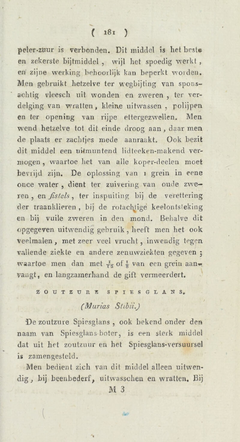 ( 18. ) peter-zliur is verbonden. Dit middel is het best» en zekerste bijtmiddel , wijl het spoedig werkt , en zijne werking behoorlijk kan beperkt woiden. Men gebruikt hetzelve ter wegbijting van spons- achtig vleesch uit wonden en zweren , ter ver- delging van wratten, kleine uitwassen , polijpen en ter opening van rijpe ettergezwellen. Men wend hetzelve tot dit einde droog aan , daar men de plaats er zachtjes mede aanraakt. Ook bezit dit middel een uitmuntend lidteeken-makend ver- mogen , waartoe liet van alle koper-deelen moet bevrijd zijn. De oplossing van i grein in eene once water , dient ter zuivering van oude zwe- ren , en ,/s/e/s, ter inspuiting bij de verettering der traanklieren , bij de rofachligé keelontsteking en bij vuile zweren in den mond. Behalve dit opgegeven uitwendig gebruik , heeft men het ook veelmalen, met zeer veel vrucht, inwendig tegen vallende ziekte en andere zenuwziekten gegeven 5 waartoe men dan met of | van een grein aan-» vangt, en langzamerhand de gift vermeerdert* ZOUTZURE SPIESGLANS, (Murias Stibii.) “De zoutzure Spiesglans , ook bekend onder den naam van Spiesglans boter, is een sterk middel dat uit het zoutzuur en het Spiesglans-versuursel is zamengesteid. Men bedient zich van dit middel alleen uitwen- dig, bij beenbederf, uitwasschen en wrratten. Bij M 3 l ‘t