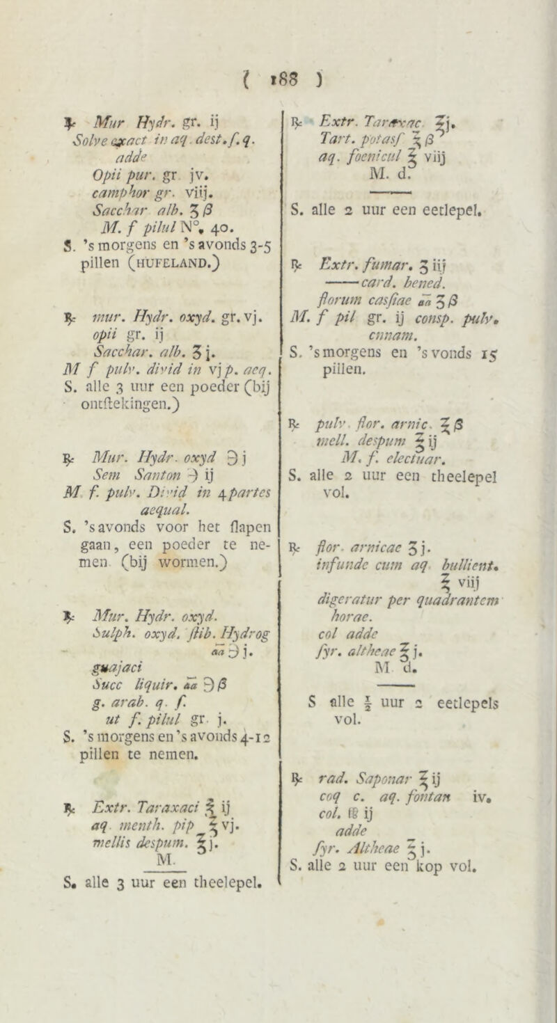 ^ Mur Hydr. gr. ij ■Solve exact in aq dat .f.q. add<’ Opii pur. gr jv. eamphor gr. viij. Sacchar nlb. 5 (3 M. f pihd N°, 40. S. ’s morgens en ’s avonds 3-5 pillen (hufeland.) mur. Hydr. oxyd. gr. vj. opii gr. ij Sacchar. alb. 3 j. M f pub’, divid in x\p.aeq. S. alle 3 uur een poeder (bij ontvellingen.) £ Mur. Ilydr. oxyd 5 j Sem Santon -) ij M f. pulv. Dr.’id in 4 part es acqual. S. ’s avonds voor het flapen gaan, een poeder te ne- men (bij wormen.) ^ Mur. Hydr. oxyd. Sulpit. oxyd. fiib. Hydrog guajaci Succ liquir. *a 9/3 g. arab. q. f. ut f. pi lui gr. j. S. ’s morgens en ’s avonds 4-12 pillen te nemen. R: Extr. Taraxaci 3 ij aq menth. pip r vj. me Uit despum. 5j. M. R= Extr. Taraxac 5j. Tart. pot as f \fs aq. foenieul 5 viij M. d. S. alle 2 uur een eetlepel. Rc Extr. futnar. 3 iii card. bened. flor uw casfiae dn 5 /3 M. f pil gr. ij consp. pulv, ennam. S. ’s morgens en ’svonds 15 pillen. R. ' pulv dor. arnic. ~/3 wcII. despum £ ij M, f. electuar. S. alle 2 uur een theelepel vol. Rr flor . arnicac 3 j- infundc cutn aq bullient. ? viij digeratur per quaarantem horae. col adde fyr. altheae 5 j. M tl. S alle i uur 2 eetlepels vol. % rad. Saponar ^ ij coq c. aq. fontan iv. col. t& ij adde fyr. Altheae ~ j. S. alle 2 uur een kop vol. S. alle 3 uur een theelepel.
