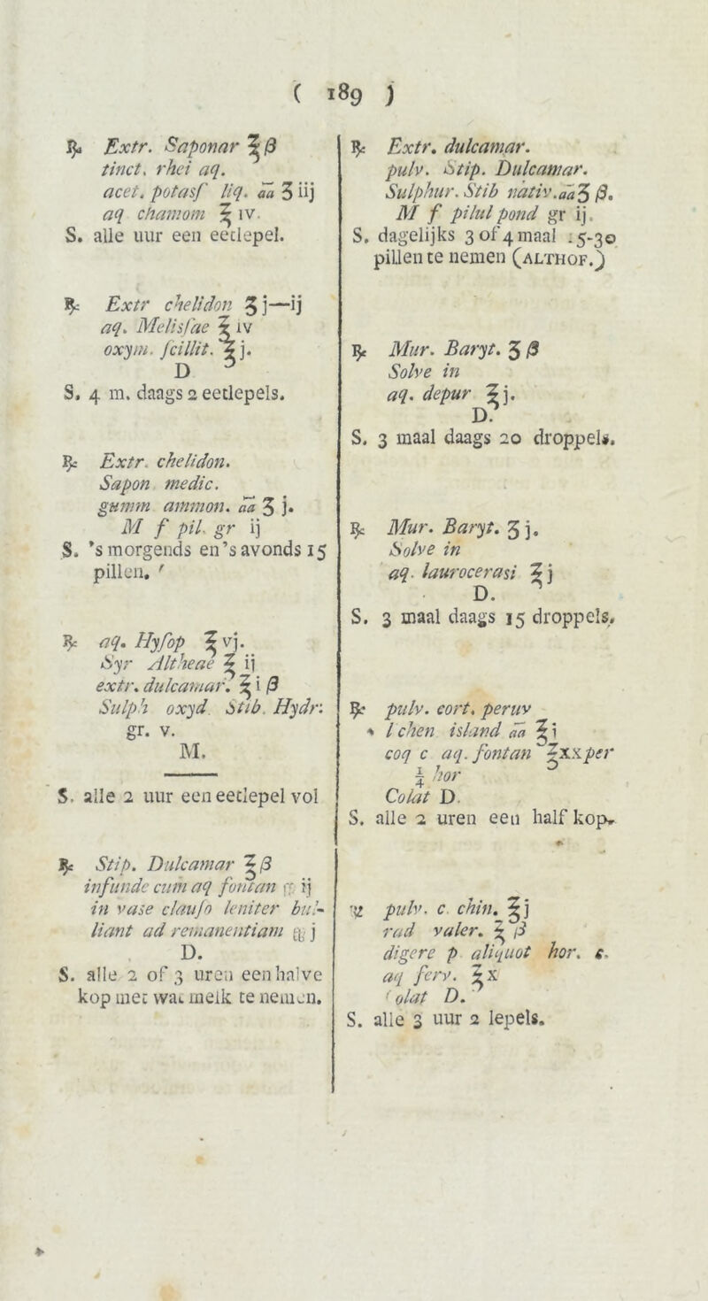 Extr. Snponnr ^ 8 tinct. rhei aq. acet. potasf liq. da 3 üj aq cham om ^ iv. S. alle uur een eetlepel. Extr chelidon 3 j—ij aq. Melisfae ? iv oxym. Jcillit. j. D 3 S, 4 m. daags 2 eetlepels. ^ ckelidon. Sa pon me die. gumm ammon. da 3 j* i)/ ƒ pil. gr ij S. ’smorgends en’savonds 15 pillen. ' * aq. Hyfop ^vj. Syr Altheae ^ ij c’j://-. dulcamar. ^ i (3 Sulph oxyd tot tb Hydr. gr. v. M. S, alle 2 uur een eetlepel vol JJe Stip. Dulcamar Z@ inflinde cum aq fontan re i j in vase claufo leniter bul- liant ad remanentiam & j D. S. alle 2 of 3 uren een halve kop met wac melk te nemen. 1Jc Extr. dulcamar. pulv. Stip. Dulcamar. Sulpaur. Stib nativ .aa 5(3. M f pi lui pond gr ij. S. dagelijks 3of4maal .5-30 pillen te nemen (althof.) ^ Mur. Baryt. 3 (3 Solve in aq. depur Z], D S. 3 maal daags 20 droppel#. % Mur. Baryt. 3 j. Solve in aq laurocerasi Zj D. S. 3 maal daags 15 droppels. pulv. cort. peruv * leken is land da ^ i coq c aq. fontan j-xxper ? kor Co lat D. S. alle 2 uren een half kop* ■\i pulv. c chin. rad valer. ^ /i digcre p aliquot hor. f, ferv. Zx '' olat D. S. alle 3 uur 2 lepels. *■