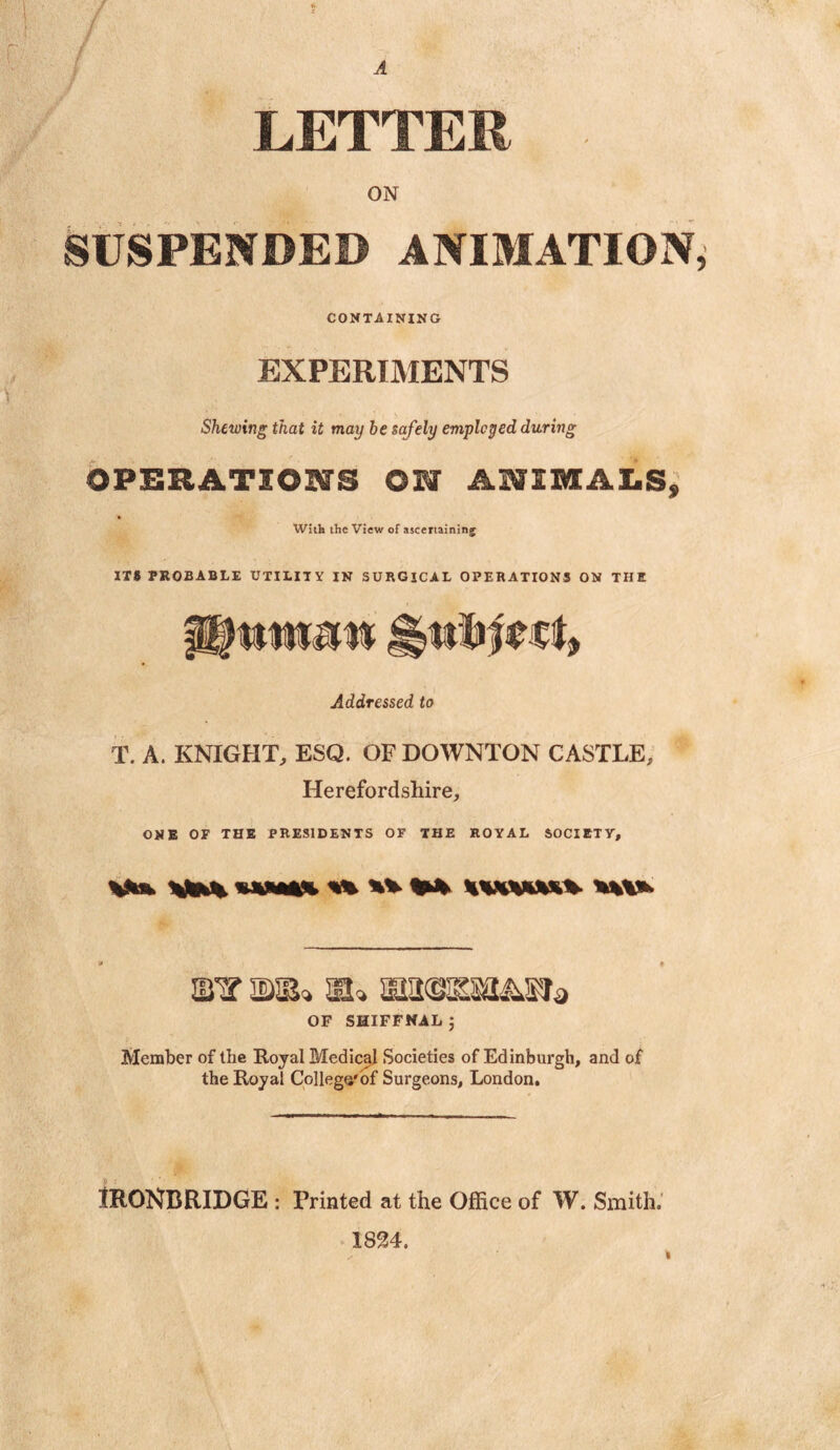 LETTER ■ ON SUSPENDED ANIMATION CONTAINING EXPERIMENTS Shewing that it may be safely employed during OPERATIONS CM ANIMALS, With the View of ascertaining ITS PROBABLE UTILITY IN SURGICAL OPERATIONS ON THE Journal* HMJfect, Addressed to T. A. KNIGHT, ESQ. OF DOWNTON CASTLE, Herefordshire, ONE OF THE PRESIDENTS OF THE ROYAL SOCIETY, V** *jfe% ***** %% ** ******** **** j • sn? si» siasissaiifia OF SHIFFMAL ; Member of the Royal Medical Societies of Edinburgh, and of the Royal College'of Surgeons, London. 1RONBRIDGE : Printed at the Office of W. Smith. 1824.