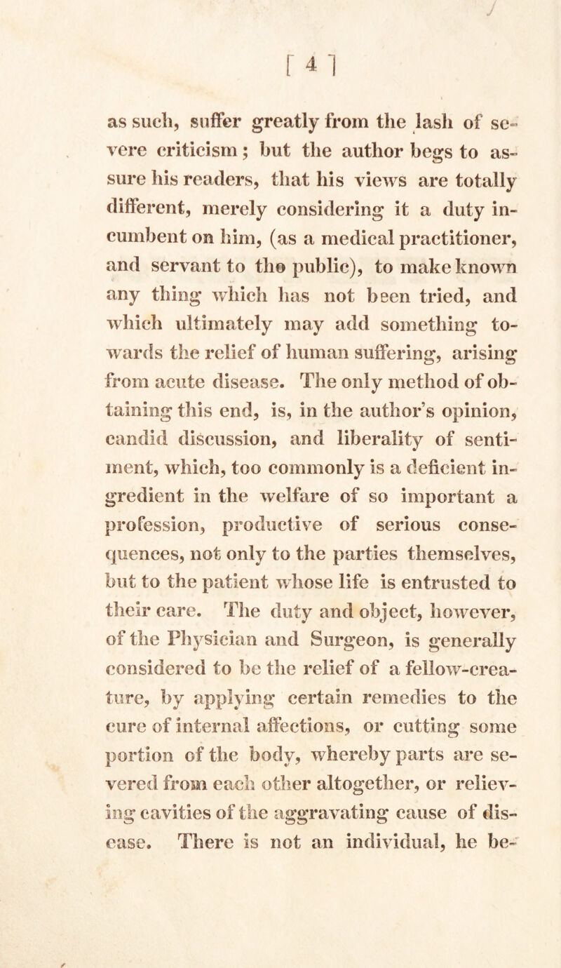 m as such, suffer greatly from the lash of se~ vere criticism; but the author begs to as- sure his readers, that his views are totally different, merely considering it a duty in- cumbent on him, (as a medical practitioner, and servant to tho public), to make known any thing which has not been tried, and which ultimately may add something to- wards the relief of human suffering, arising from acute disease. The only method of ob- taining this end, is, in the author’s opinion, candid discussion, and liberality of senti- ment, which, too commonly is a deficient in- gredient in the welfare of so important a profession, productive of serious conse- quences, not only to the parties themselves, but to the patient whose life is entrusted to their care. The duty and object, however, of the Physician and Surgeon, is generally considered to be the relief of a fellow-crea- ture, by applying certain remedies to the cure of internal affections, or cutting some portion of the body, whereby parts are se- vered from each other altogether, or reliev- ing cavities of the aggravating cause of dis- ease. There is not an individual, he be-