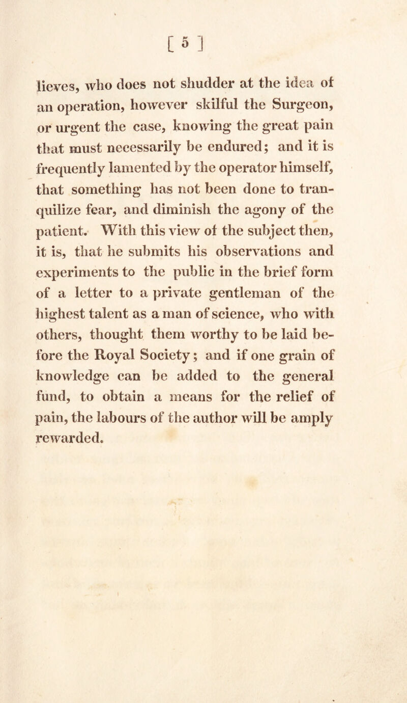 licves, who does not shudder at the idea of an operation, however skilful the Surgeon, or urgent the case, knowing the great pain that must necessarily be endured; and it is frequently lamented by the operator himself, that something has not been done to tran- quilize fear, and diminish the agony of the patient. With this view of the subject then, it is, that he submits his observations and experiments to the public in the brief form of a letter to a private gentleman of the highest talent as a man of science, who with others, thought them worthy to be laid be- fore the Royal Society; and if one grain of knowledge can be added to the general fund, to obtain a means for the relief of pain, the labours of the author will be amply rewarded.