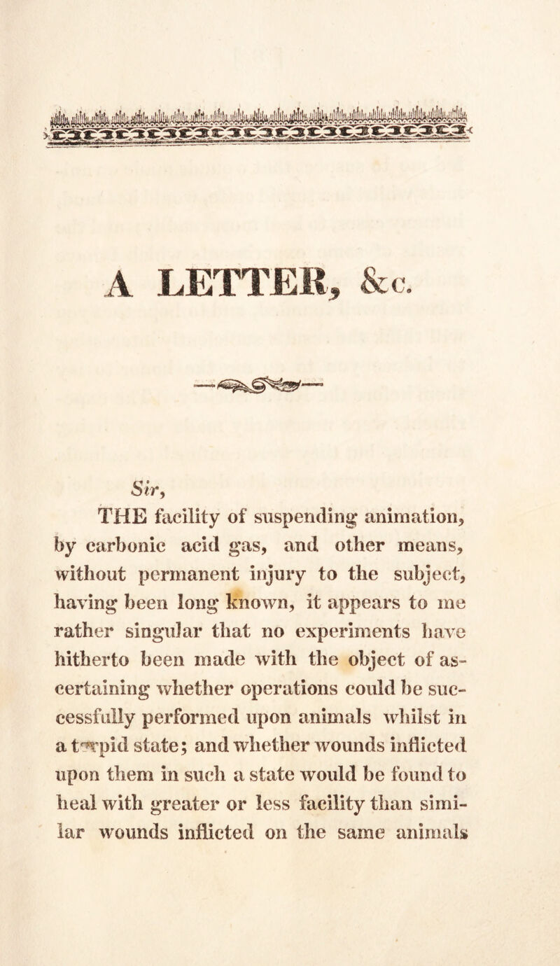 A LETTER, &c. Sir, THE facility of suspending animation, by carbonic acid gas, and other means, without permanent injury to the subject, having been long known, it appears to me rather singular that no experiments have hitherto been made with the object of as- certaining whether operations could be suc- cessfully performed upon animals whilst in a t'Jrpid state; and whether wounds inflicted upon them in such a state would be found to heal with greater or less facility than simi- lar wounds inflicted on the same animals