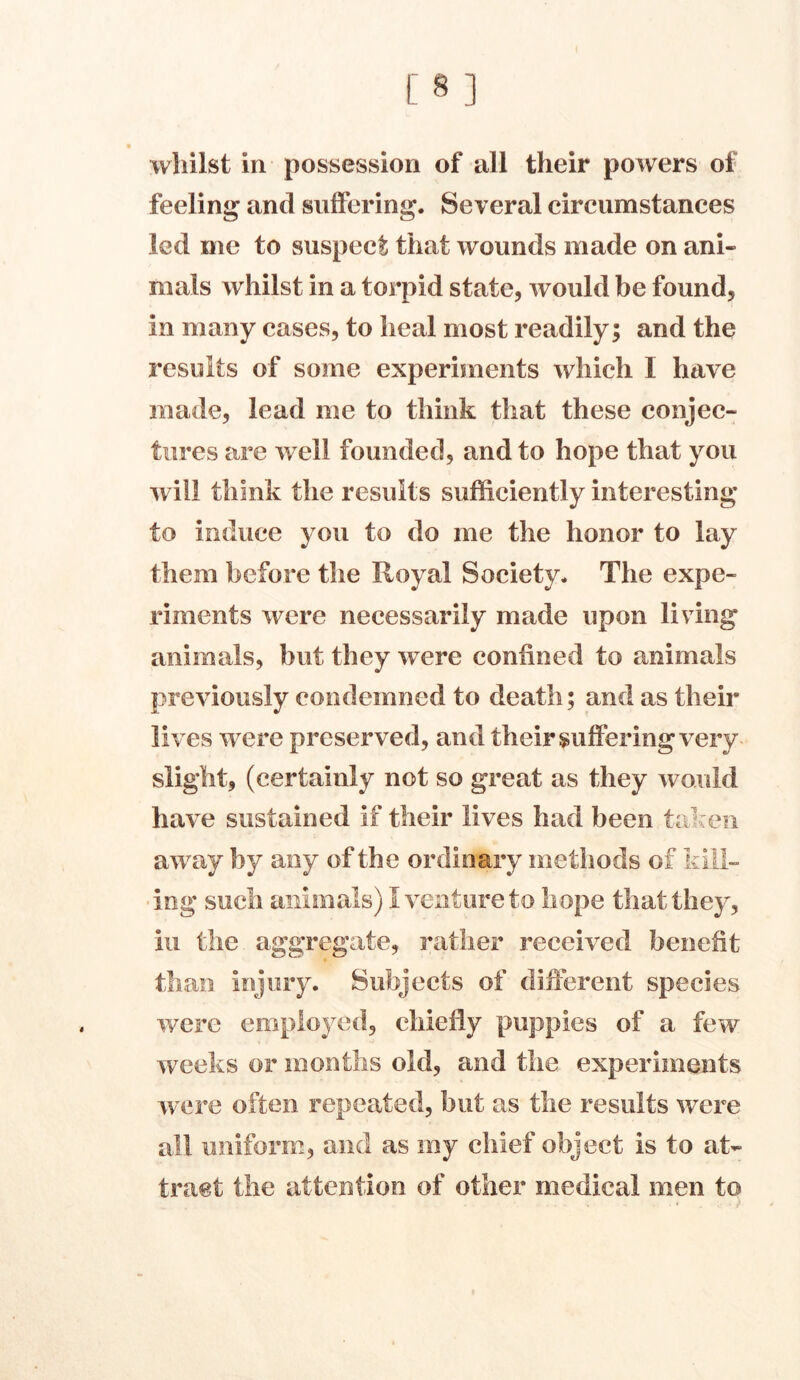 [8] whilst in possession of all their powers of feeling and suffering. Several circumstances led me to suspect that wounds made on ani- mals whilst in a torpid state, would be found, in many cases, to heal most readily; and the results of some experiments which I have made, lead me to think that these conjec- tures are well founded, and to hope that you will think the results sufficiently interesting* to induce you to do me the honor to lay them before the Royal Society. The expe- riments were necessarily made upon living animals, but they were confined to animals previously condemned to death; and as their lives were preserved, and their suffering very slight, (certainly not so great as they would have sustained if their lives had been taken away by any of the ordinary methods of kill- ing such animals) 1 venture to hope that they, iu the aggregate, rather received benefit than injury. Subjects of different species were employed, chiefly puppies of a few weeks or months old, and the experiments were often repeated, but as the results were all uniform, and as my chief object is to at- tract the attention of other medical men to