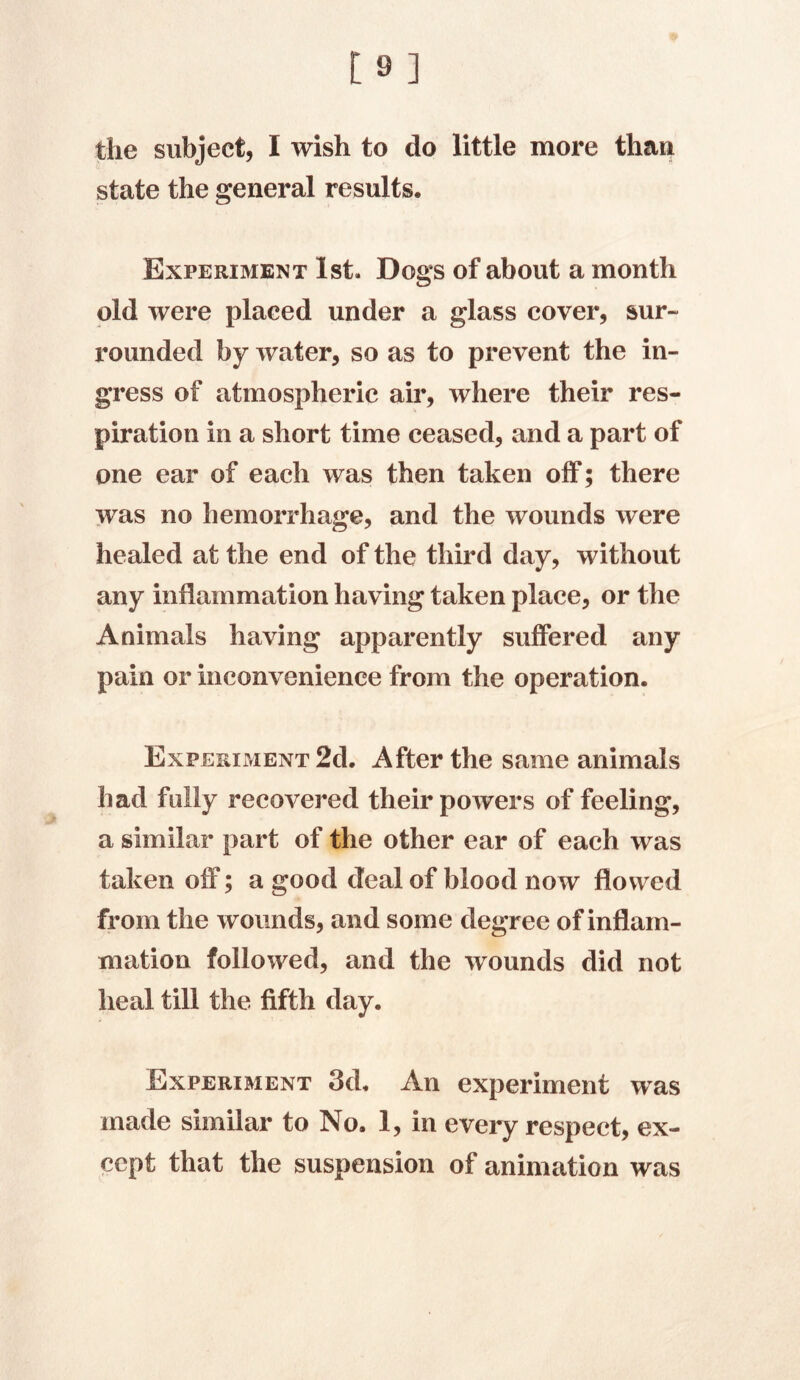 [9] the subject, I wish to do little more than state the general results. Experiment 1st. Dogs of about a month old were placed under a glass cover, sur- rounded by water, so as to prevent the in- gress of atmospheric air, where their res- piration in a short time ceased, and a part of one ear of each was then taken off; there was no hemorrhage, and the wounds were healed at the end of the third day, without any inflammation having taken place, or the Animals having apparently suffered any pain or inconvenience from the operation. Experiment 2d. After the same animals had fully recovered their powers of feeling, a similar part of the other ear of each was taken off; a good deal of blood now flowed from the wounds, and some degree of inflam- mation followed, and the wounds did not heal till the fifth day. Experiment 3d. An experiment was made similar to No. 1, in every respect, ex- cept that the suspension of animation was