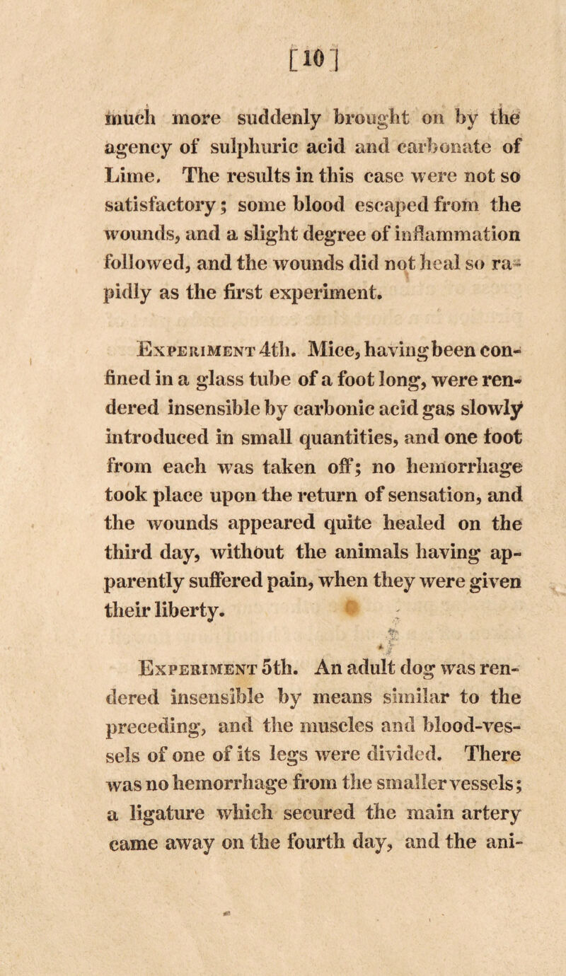 much more suddenly brought on by the agency of sulphuric acid and carbonate of Lime. The results in this case were not so satisfactory; some blood escaped from the wounds, and a slight degree of inflammation followed, and the wounds did not heal so ra- pidly as the first experiment. Experiment 4th. Mice, havingbeen con- fined in a glass tube of a foot long, were ren- dered insensible by carbonic acid gas slowly introduced in small quantities, and one toot from each was taken off; no hemorrhage took place upon the return of sensation, and the wounds appeared quite healed on the third day, without the animals having ap- parently suffered pain, when they were given their liberty. Abi, 4- V Experiment 5th. An adult dog was ren- dered insensible by means similar to the preceding, and the muscles and blood-ves- sels of one of its legs were divided. There was no hemorrhage from the smaller vessels; a ligature which secured the main artery came away on the fourth day, and the ani- m