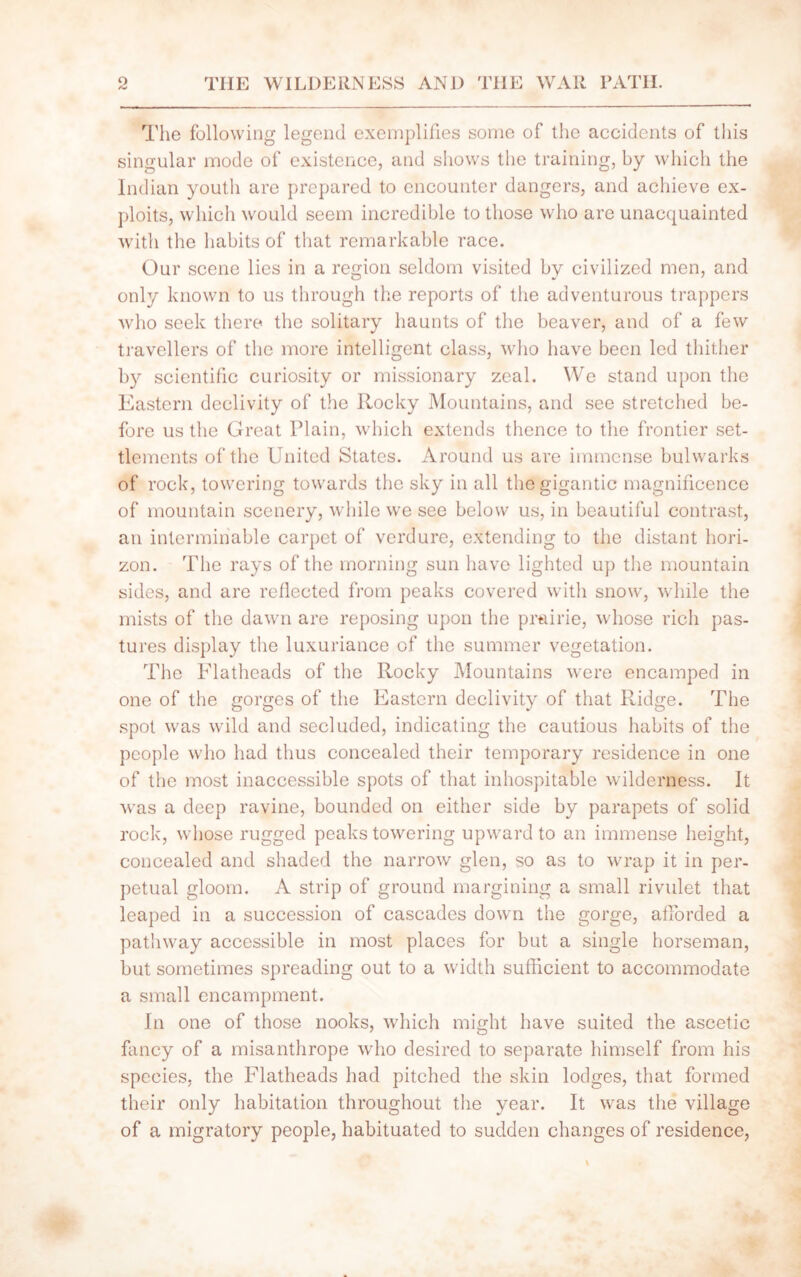 The following legend exemplifies some of the accidents of this singular mode of existence, and shows the training, by which the Indian youth are prepared to encounter dangers, and achieve ex- ploits, which would seem incredible to those who are unacquainted with the habits of that remarkable race. Our scene lies in a region seldom visited by civilized men, and only known to us through the reports of the adventurous trappers who seek there the solitary haunts of the beaver, and of a few travellers of the more intelligent class, who have been led thither by scientific curiosity or missionary zeal. We stand upon the Eastern declivity of the Rocky Mountains, and see stretched be- fore us the Great Plain, which extends thence to the frontier set- tlements of the United States. Around us are immense bulwarks of rock, towering towards the sky in all the gigantic magnificence of mountain scenery, while we see below us, in beautiful contrast, an interminable carpet of verdure, extending to the distant hori- zon. The rays of the morning sun have lighted up the mountain sides, and are reflected from peaks covered with snow, while the mists of the dawn are reposing upon the prairie, whose rich pas- tures display the luxuriance of the summer vegetation. The Flatheads of the Rocky Mountains were encamped in one of the gorges of the Eastern declivity of that Ridge. The spot was wild and secluded, indicating the cautious habits of the people who had thus concealed their temporary residence in one of the most inaccessible spots of that inhospitable wilderness. It was a deep ravine, bounded on either side by parapets of solid rock, whose rugged peaks towering upward to an immense height, concealed and shaded the narrow glen, so as to wrap it in per- petual gloom. A strip of ground margining a small rivulet that leaped in a succession of cascades down the gorge, afforded a pathway accessible in most places for but a single horseman, but sometimes spreading out to a width sufficient to accommodate a small encampment. In one of those nooks, which might have suited the ascetic fancy of a misanthrope who desired to separate himself from his species, the Flatheads had pitched the skin lodges, that formed their only habitation throughout the year. It was the village of a migratory people, habituated to sudden changes of residence,