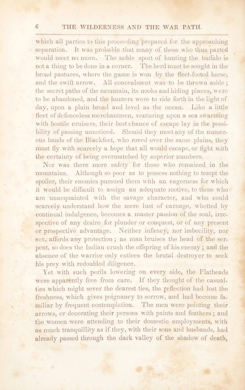 which all parties to this proceeding prepared for the approaching separation. It was probable that many of those who thus parted would meet no more. The noble sport of hunting the bulFalo is not a thins to be done in a corner. The herd must be sought in the broad pastures, where the game is won by the fleet-footed horse, and the swift arrow. All concealment was to be thrown aside ; the secret paths of the mountain, its nooks and hiding places, were to be abandoned, and the hunters were to ride forth in the light of day, upon a plain broad and level as the ocean. Like a little fleet of defenceless merchantmen, venturing upon a sea swarming with hostile cruisers, their best chance of escape lay in the possi- bility of passing unnoticed. Should they meet any of the numer- ous bands of the Blackfeet, who roved over the same plains, they must fly with scarcely a hope that all would escape, or fight with the certainty of being overmatched by superior numbers. Nor was there more safety for those who remained in the mountains. Although so poor as to possess nothing to tempt the spoiler, their enemies pursued them with an eagerness for which it would be difficult to assign an adequate motive, to those who are unacquainted with the savage character, and who could scarcely understand how the mere lust of carnage, whetted by continual indulgence, becomes a master passion of the soul, irre- spective of any desire for plunder or conquest, or of any present or prospective advantage. Neither infancy, nor imbecility, nor sex, affords any protection ; as man bruises the head of the ser- pent, so does the Indian crush the offspring of his enemy ; and the absence of the warrior only entices the brutal destroyer to seek his prey with redoubled diligence. Yet with such perils lowering on every side, the Flatheads were apparently free from care. If they thought of the casual- ties which might sever the dearest ties, the reflection had lost the freshness, which gives poignancy to sorrow, and had become fa- miliar by frequent contemplation. The men were pointing their arrows, or decorating their persons with paints and feathers; and the women were attending to their domestic employments, with as much tranquillity as if they, with their sons and husbands, had already passed through the dark valley of the shadow of death,