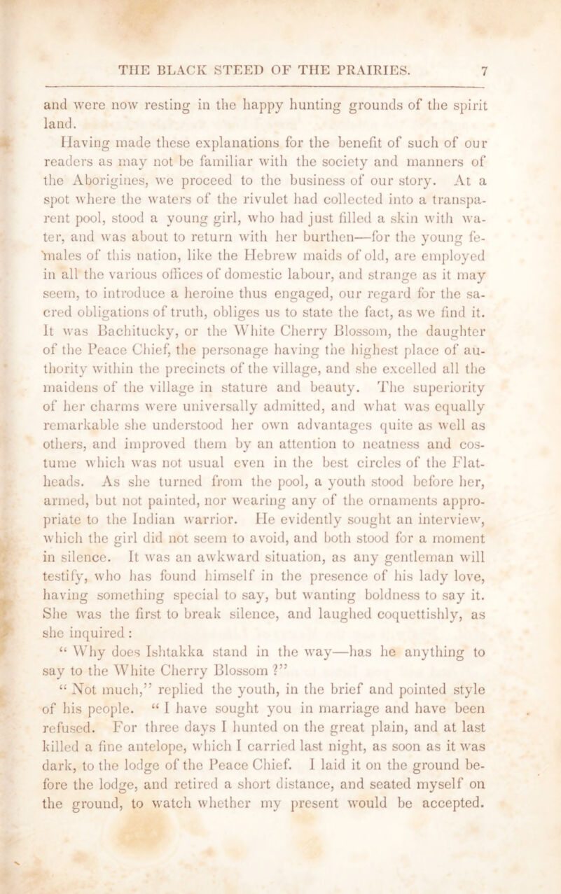 and were now resting in the happy hunting grounds of the spirit land. Having made these explanations for the benefit of such of our readers as may not be familiar with the society and manners of the Aborigines, we proceed to the business of our story. At a spot where the waters of the rivulet had collected into a transpa- rent pool, stood a young girl, who had just filled a skin with wa- ter, and was about to return with her burthen—for the young fe- males of this nation, like the Hebrew maids of old, are employed in all the various offices of domestic labour, and strange as it may seem, to introduce a heroine thus engaged, our regard for the sa- cred obligations of truth, obliges us to state the fact, as we find it. It was Bachitucky, or the White Cherry Blossom, the daughter of the Peace Chief, the personage having the highest place of au- thority within the precincts of the village, and she excelled all the maidens of the village in stature and beauty. The superiority of her charms were universally admitted, and what was equally remarkable she understood her own advantages quite as well as others, and improved them by an attention to neatness and cos- tume which was not usual even in the best circles of the Flat- heads. As she turned from the pool, a youth stood before her, armed, but not painted, nor wearing any of the ornaments appro- priate to the Indian warrior. He evidently sought an interview, which the girl did not seem to avoid, and both stood for a moment in silence. It was an awkward situation, as any gentleman will testify, who has found himself in the presence of his lady love, having something special to say, but wanting boldness to say it. She was the first to break silence, and laughed coquettishly, as she inquired : “ Why does Ishtakka stand in the way—has he anything to say to the White Cherry Blossom V’ “ Not much,” replied the youth, in the brief and pointed style of his people. “ I have sought you in marriage and have been refused. For three days I hunted on the great plain, and at last killed a fine antelope, which I carried last night, as soon as it was dark, to the lodge of the Peace Chief. I laid it on the ground be- fore the lodge, and retired a short distance, and seated myself on the ground, to watch whether my present would be accepted.