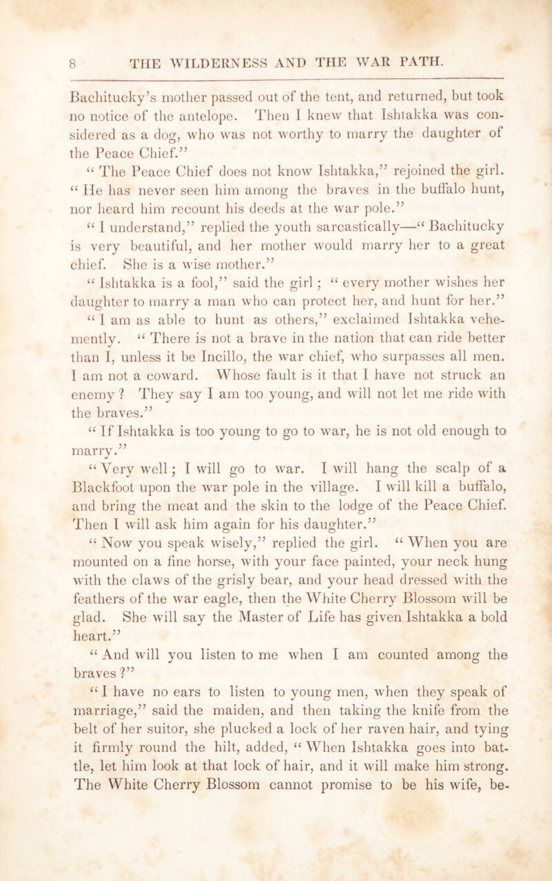 Bachitucky’s mother passed out of the tent, and returned, but took no notice of the antelope. Then I knew that Ishtakka was con- sidered as a dog, who was not worthy to marry the daughter of the Peace Chief.” “ The Peace Chief does not know Ishtakka,” rejoined the girl. “ He has never seen him among the braves in the buffalo hunt, nor heard him recount his deeds at the war pole.” “ I understand,” replied the youth sarcastically—“ Bachitucky is very beautiful, and her mother would marry her to a great chief. She is a wise mother.” “ Ishtakka is a fool,” said the girl ; “ every mother wishes her daughter to marry a man who can protect her, and hunt for her.” “ I am as able to hunt as others,” exclaimed Ishtakka vehe- mently. “ There is not a brave in the nation that can ride better than I, unless it be Incillo, the war chief, who surpasses all men. I am not a coward. Whose fault is it that I have not struck an enemy ? They say I am too young, and will not let me ride with the braves.” “If Ishtakka is too young to go to war, he is not old enough to marry.” “Very well; I will go to war. I will hang the scalp of a Blackfoot upon the war pole in the village. I will kill a buffalo, and bring the meat and the skin to the lodge of the Peace Chief. Then I will ask him again for his daughter.” “ Now you speak wisely,” replied the girl. “ When you are mounted on a fine horse, with your face painted, your neck hung with the claws of the grisly bear, and your head dressed with the feathers of the war eagle, then the White Cherry Blossom will be glad. She will say the Master of Life has given Ishtakka a bold heart.” “ And will you listen to me when I am counted among the braves ?” “ I have no ears to listen to young men, when they speak of marriage,” said the maiden, and then taking the knife from the belt of her suitor, she plucked a lock of her raven hair, and tying it firmly round the hilt, added, “ When Ishtakka goes into bat- tle, let him look at that lock of hair, and it will make him strong. The White Cherry Blossom cannot promise to be his wife, be-