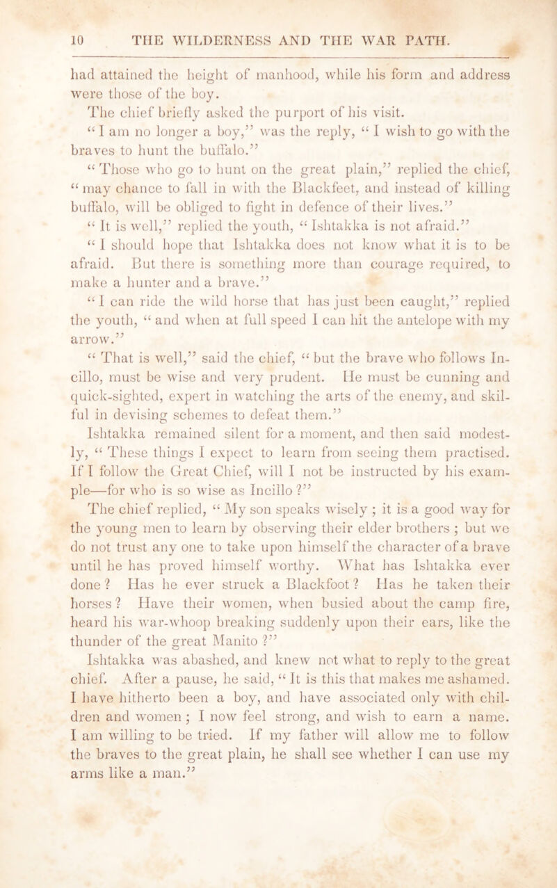 had attained the height of manhood, while his form and address were those of the boy. The chief briefly asked the purport of his visit. “ 1 am no longer a boy,” was the reply, “ I wish to go with the braves to hunt the buffalo.” “ Those who go to hunt on the great plain,” replied the chief, “ may chance to fall in with the Blackfeet, and instead of killing buffalo, will be obliged to fight in defence of their lives.” “ It is well,” replied the youth, “ Ishtakka is not afraid.” “ I should hope that Ishtakka does not know what it is to be afraid. But there is something more than courage required, to make a hunter and a brave.” “I can ride the wild horse that has just been caught,” replied the youth, “ and when at full speed I can hit the antelope with my arrow.” “ That is well,” said the chief, “ but the brave who follows In- cillo, must be wise and very prudent. lie must be cunning and quick-sighted, expert in watching the arts of the enemy, and skil- ful in devising schemes to defeat them.” O Ishtakka remained silent for a moment, and then said modest- ly, “ These things I expect to learn from seeing them practised. If I follow the Great Chief, will I not be instructed by his exam- ple—for who is so wise as Ineillo ?” The chief replied, “ My son speaks wisely ; it is a good way for the young men to learn by observing their elder brothers ; but we do not trust any one to take upon himself the character of a brave until he has proved himself worthy. What has Ishtakka ever done ? Has he ever struck a Blackfoot ? Has he taken their horses ? Have their women, when busied about the camp fire, heard his war-whoop breaking suddenly upon their cars, like the thunder of the great Manito Ishtakka was abashed, and knew not what to reply to the great chief. After a pause, he said, “ It is this that makes me ashamed. I have hitherto been a boy, and have associated only with chil- dren and women; I now feel strong, and wish to earn a name. I am willing to be tried. If my father will allow me to follow the braves to the great plain, he shall see whether I can use my arms like a man.”