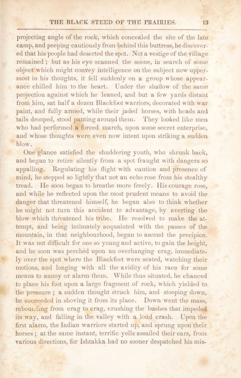 projecting angle of the rock, which concealed the site of the late camp, and peeping cautiously from behind this buttress, he discover- ed that his people had deserted the spot. Not a vestige of the village remained ; but as his eye scanned the scene, in search of some object which might convey intelligence on the subject now upper- most in his thoughts, it fell suddenly on a group whose appear- ance chilled him to the heart. Under the shadow of the same projection against which he leaned, and but a few yards distant from him, sat half a dozen Blackfoot warriors, decorated with war paint, and fully armed, while their jaded horses, with heads and tails drooped, stood panting around them. They looked like men who had performed a forced march, upon some secret enterprise, and whose thoughts were even now intent upon striking a sudden blow. One glance satisfied the shuddering youth, who shrunk back, and began to retire silently from a spot fraught with dangers so appalling. Regulating his (light with caution and presence of mind, he stepped so lightly that not an echo rose from his stealthy tread. lie soon began to breathe more freely. Ilis courage rose, and while he reflected upon the most prudent means to avoid the danger that threatened himself, he be^an also to think whether he might not turn this accident to advantage, by averting the blow which threatened his tribe. He resolved to make the at- tempt, and being intimately acquainted with the passes of the mountain, in that neighbourhood, began to ascend the precipice. It was not difficult for one so young and active, to gain the height, and he soon was perched upon an overhanging crag, immediate- ly over the spot where the Blackfeet were seated, watching their motions, and longing with all the avidity of his race for some means to annoy or alarm them. While thus situated, he chanced to place his foot upon a large fragment of rock, which yielded to the pressure ; a sudden thought struck him, and stooping down, he succeeded in shoving it from its place. Down went the mass, rebounding from crag to crag, crushing the bushes that impeded its way, and falling in the valley with a loud crash. Upon the first alarm, the Indian warriors started up, and sprung upon their horses; at the same instant, terrific yells assailed their ears, from various directions, for Ishtakka had no sooner despatched his mis-