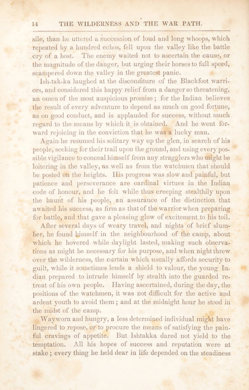 sile, than he uttered a succession of loud and long whoops, which repeated by a hundred echos, fell upon the valley like the battle cry of a host. The enemy waited not to ascertain the cause, or the magnitude of the danger, but urging their horses to full speed, scampered down the valley in the greatest panic. Ish-tak-ka laughed at the discomfiture of the Blackfoot warri- ors, and considered this happy relief from a danger so threatening, an omen of the most auspicious promise; for the Indian believes the result of every adventure to depend as much on good fortune, as on good conduct, and is applauded for success, without much regard to the means by which it is obtained. And he went for- ward rejoicing in the conviction that he was a lucky man. Again he resumed his solitary way up the glen, in search of his people, seeking for their trail upon the ground, and using every pos- sible vigilance to conceal himself from any stragglers who might be loitering in the valley, as well as from the watchmen that should be posted on the heights. IIis progress was slow and painful, but patience and perseverance are cardinal virtues in the Indian code of honour, and he felt while thus creeping stealthily upon the haunt of his people, an assurance of the distinction that awaited his success, as firm as that of the warrior when preparing for battle, and that gave a pleasing glow of excitement to his toil. After several days of weary travel, and nights of brief slum- ber, he found himself in the neighbourhood of the camp, about which he hovered while daylight lasted, making such observa- tions as might be necessary for his purpose, and when night threw over the wilderness, the curtain which usually affords security to guilt, while it sometimes lends a shield to valour, the young In- dian prepared to intrude himself by stealth into the guarded re- treat of his own people. Having ascertained, during the day, the positions of the watchmen, it was not difficult for the active and ardent youth to avoid them ; and at the midnight hour he stood in the midst of the camp. Wayworn and hungry, a less determined individual might have lingered to repose, or to procure the means of satisfying the pain- ful cravings of appetite. But Ishtakka dared not yield to the temptation. All his hopes of success and reputation were at stake ; every thing he held dear in life depended on the steadiness