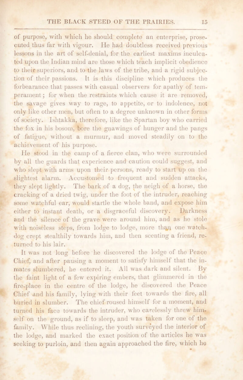 of purpose, with which he should complete an enterprise, prose- cuted thus far with vigour. ITe had doubtless received previous lessons in the art of self-denial, for the earliest maxims inculca- ted upon the Indian mind are those which teach implicit obedience to their superiors, and to the laws of the tribe, and a rigid subjec- tion of their passions. It is this discipline which produces the forbearance that passes with casual observers for apathy of tem- perament ; for when the restraints which cause it are removed, the savage gives way to rage, to appetite, or to indolence, not only like other men, but often to a degree unknown in other forms of society. Ishtakka, therefore, like the Spartan boy who carried the fox in his bosom, bore the gnawings of hunger and the pangs of fatigue, without a murmur, and moved steadily on to the achievement of his purpose. lie stood in the camp of a fierce clan, who were surrounded by all the guards that experience and caution could suggest, and who slept with arms upon their persons, ready to start up on the slightest alarm. Accustomed to frequent and sudden attacks, they slept lightly. The bark of a dog, the neigh of a horse, the cracking of a dried twig, under the foot of the intruder, reaching some watchful ear, would startle the whole band, and expose him either to instant death, or a disgraceful discovery. Darkness and the silence of the rave were around him, and as he stole with noiseless steps, from lodge to lodge, more tiny* one watch- dog crept stealthily towards him, and then scenting a friend, re- turned to his lair. It was not long before he discovered the lodge of the Peace Chief, and after pausing a moment to satisfy himself that the in- mates slumbered, he entered it. All was dark and silent. Hy the faint light of a few expiring embers, that glimmered in the fire-place in the centre of the lodge, he discovered the Peace Chief and his family, lying with their feet towards the fire, all buried in slumber. The chief roused himself for a moment, and turned his face towards the intruder, who carelessly threw him- self on the ground, as if to sleep, and was taken for one of the family. While thus reclining, the youth surveyed the interior of the lodge, and marked the exact position of the articles he was seeking to purloin, and then again approached the fire, which he