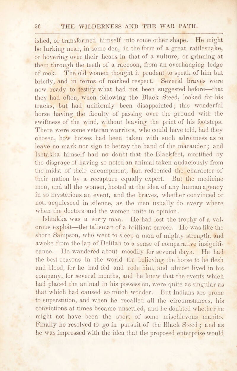 ished, or transformed himself into some other shape. He might be lurking near, in some den, in the form of a great rattlesnake, or hovering over their heads in that of a vulture, or grinning at them through the teeth of a raccoon, from an overhanging ledge of rock. The old women thought it prudent to speak of him but briefly, and in terms of marked respect. Several braves were now ready to testify what had not been suggested before—that they had often, when following the Black Steed, looked for his tracks, but had uniformly been disappointed; this wonderful horse having the faculty of passing over the ground with the swiftness of the wind, without leaving the print of his footsteps. There were some veteran warriors, who could have told, had they chosen, how horses had been taken with such adroitness as to leave no mark nor sign to betray the hand of the marauder; and Ishtakka himself had no doubt that the Blackfeet, mortified by the disgrace of having so noted an animal taken audaciously from the midst of their encampment, had redeemed the character of their nation by a recapture equally expert. But the medicine men, and all the women, hooted at the idea of any human agency in so mysterious an event, and the braves, whether convinced or not, acquiesced in silence, as the men usually do every where when the doctors and the women unite in opinion. Ishtakka was a sorry man. He had lost the trophy of a val- orous exploit—the talisman of a brilliant career. He was like the shorn Sampson, who went to sleep a man of mighty strength, and awoke from the lap of Delilah to a sense of comparative insignifi- cance. He wandered about moodily for several days. Pie had the best reasons in the world for believing the horse to be flesh and blood, for he had fed and rode him, and almost lived in his company, for several months, and he knew that the events which had placed the animal in his possession, were quite as singular as that which had caused so much wonder. But Indians are prone to superstition, and when he recalled all the circumstances, his convictions at times became unsettled, and he doubted whether he might not have been the sport of some mischievous manito. Finally he resolved to go in pursuit of the Black Steed; and as he was impressed with the idea that the proposed enterprise would