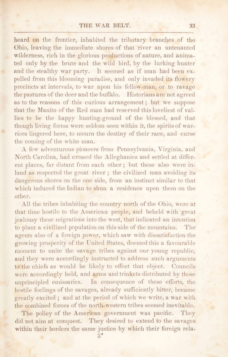 heard on the frontier, inhabited the tributary branches of the Ohio, leaving the immediate shores of that river an untenanted wilderness, rich in the glorious productions of nature, and anima- ted only by the brute and the wild bird, by the lurking hunter and the stealthy war party. It seemed as if man had been ex- pelled from this blooming paradise, and only invaded its flowery precincts at intervals, to war upon his fellow-man, or to ravage the pastures of the deer and the buffalo. Historians are not agreed as to the reasons of this curious arrangement; but we suppose that the Manito of the Red man had reserved this loveliest of val- lies to be the happy hunting-ground of the blessed, and that though living forms were seldom seen within it, the spirits of war- riors lingered here, to mourn the destiny of their race, and curse the coming of the white man. A few adventurous pioneers from Pennsylvania, Virginia, and North Carolina, had crossed the Alleghanies and settled at differ- ent places, far distant from each other; but these also were in- land as respected the great river ; the civilized man avoiding its dangerous shores on the one side, from an instinct similar to that which induced the Indian to shun a residence upon them on the other. All the tribes inhabiting the country north of the Ohio, were at that time hostile to the American people, and beheld with great jealousy these migrations into the west, that indicated an intention to plant a civilized population on this side of the mountains. The agents also of a foreign power, which saw with dissatisfaction the growing prosperity of the United States, deemed this a favourable moment to unite the savage tribes against our young republic, and they were accordingly instructed to address such arguments to the chiefs as would be likely to effect that object. Councils were accordingly held, and arms and trinkets distributed by those unprincipled emissaries. In consequence of these efforts, the hostile feelings of the savages, already sufficiently bitter, became greatly excited ; and at the period of which we write, a war with the combined forces of the north-western tribes seemed inevitable. The policy of the American government was pacific. They did not aim at conquest. They desired to extend to the savages within their borders the same justice by which their foreign rela- 3*