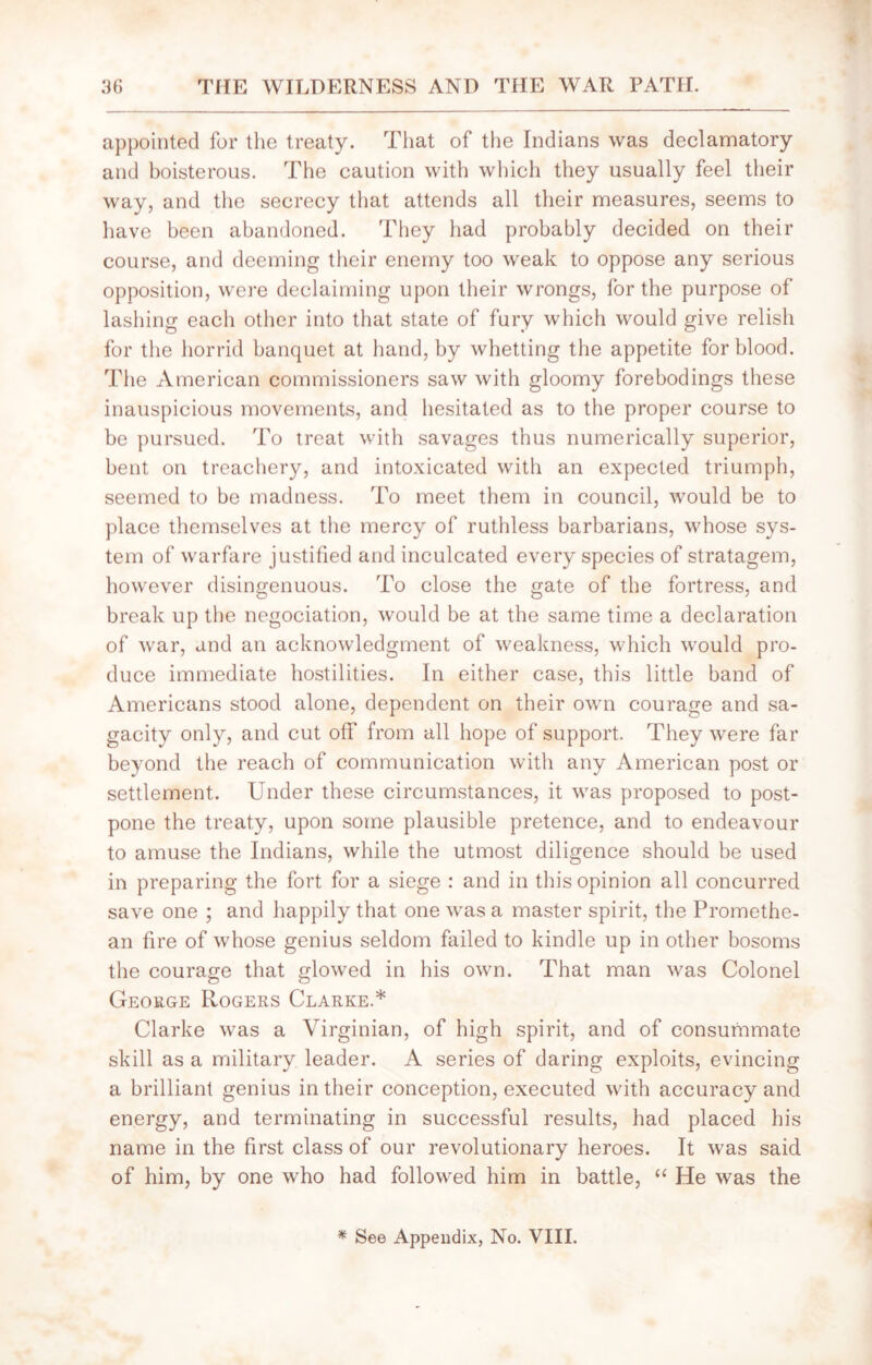 appointed for the treaty. That of the Indians was declamatory and boisterous. The caution with which they usually feel their way, and the secrecy that attends all their measures, seems to have been abandoned. They had probably decided on their course, and deeming their enemy too weak to oppose any serious opposition, were declaiming upon their wrongs, for the purpose of lashing each other into that state of fury which would give relish for the horrid banquet at hand, by whetting the appetite for blood. The American commissioners saw with gloomy forebodings these inauspicious movements, and hesitated as to the proper course to be pursued. To treat with savages thus numerically superior, bent on treachery, and intoxicated with an expected triumph, seemed to be madness. To meet them in council, would be to place themselves at the mercy of ruthless barbarians, whose sys- tem of warfare justified and inculcated every species of stratagem, however disingenuous. To close the gate of the fortress, and break up the negociation, would be at the same time a declaration of war, and an acknowledgment of weakness, which would pro- duce immediate hostilities. In either case, this little band of Americans stood alone, dependent on their own courage and sa- gacity only, and cut off from all hope of support. They were far beyond the reach of communication with any American post or settlement. Under these circumstances, it was proposed to post- pone the treaty, upon some plausible pretence, and to endeavour to amuse the Indians, while the utmost diligence should be used in preparing the fort for a siege : and in this opinion all concurred save one ; and happily that one was a master spirit, the Promethe- an fire of whose genius seldom failed to kindle up in other bosoms the courage that glowed in his own. That man was Colonel George Rogers Clarke.* Clarke was a Virginian, of high spirit, and of consummate skill as a military leader. A series of daring exploits, evincing a brilliant genius in their conception, executed with accuracy and energy, and terminating in successful results, had placed his name in the first class of our revolutionary heroes. It was said of him, by one who had followed him in battle, “ He was the