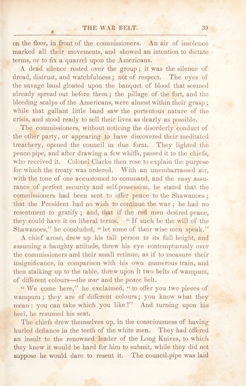 tf on the floor, in front of the commissioners. An air of insolence marked all their movements, and showed an intention to dictate terms, or to fix a quarrel upon the Americans. A dead silence rested over the group; it was the silence of dread, distrust, and watchfulness; not of respect. The eyes of the savage band gloated upon the banquet of blood that seemed already spread out before them; the pillage of the fort, and the bleeding scalps of the Americans, were almost within their grasp ; while that gallant little band saw the portentous nature of the crisis, and stood ready to sell their lives as dearly as possible. The commissioners, without noticing the disorderly conduct of the other party, or appearing to have discovered their meditated treachery, opened the council in due form. They lighted the peace-pipe, and after drawing a few whiffs, passed it to the chiefs, who received it. Colonel Clarke then rose to explain the purpose for which the treaty was ordered. With an unembarrassed air, with the tone of one accustomed to command, and the easy assu- rance of perfect security and self-possession, he stated that the commissioners had been sent to oiler peace to the Shawanoes ; that the President had no wish to continue the war; he had no resentment to gratify ; and, that if the red men desired peace, they could have it on liberal terms. “ If such be the will of the Shawanoes,” he concluded, “ let some of their wise men speak.” A chief arose, drew up his tall person to its full height, and assuming a haughty attitude, threw his eye contemptuously over the commissioners and their small retinue, as if to measure their insignificance, in comparison with his own numerous train, and then stalking up to the table, threw upon it two belts of wampum, of different colours—the war and the peace belt. “ We come here,” he exclaimed, “ to offer you two pieces of wampum ; they are of different colours; you know what they mean : you can take which you like !” And turning upon his heel, he resumed his seat. The chiefs drew themselves up, in the consciousness of having hurled defiance in the teeth of the white men. They had offered an insult to the renowned leader of the Long Knives, to which they knew it would be hard for him to submit, while they did not suppose he would dare to resent it. The council-pipe was laid