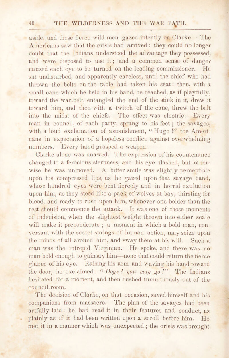 aside, and those fierce wild men gazed intently on Clarke. The Americans saw that the crisis had arrived : they could no longer doubt that the Indians understood the advantage they possessed, and were disposed to use it; and a common sense of danger caused each eye to be turned on the leading commissioner. He sat undisturbed, and apparently careless, until the chief who had thrown the belts on the table had taken his seat: then, with a small cane which he held in his hand, he reached, as if playfully, toward the war-belt, entangled the end of the stick in it, drew it toward him, and then with a twitch of the cane, threw the belt into the midst of the chiefs. The effect was electric.—Every man in council, of each party, sprang to his feet; the savages, with a loud exclamation of astonishment, “ Hugh !” the Ameri- cans in expectation of a hopeless conflict, against overwhelming numbers. Every hand grasped a weapon. Clarke alone was unawed. The expression of his countenance changed to a ferocious sternness, and his eye flashed, but other- wise he was unmoved. A bitter smile was slightly perceptible upon his compressed lips, as he gazed upon that savage band, whose hundred eyes were bent fiercely and in horrid exultation upon him, as they stood like a pack of wolves at bay, thirsting for blood, and ready to rush upon him, whenever one bolder than the rest should commence the attack. It was one of those moments of indecision, when the slightest weight thrown into either scale will make it preponderate ; a moment in which a bold man, con- versant with the secret springs of human action, may seize upon the minds of all around him, and sway them at his will. Such a man was the intrepid Virginian. He spoke, and there was no man bold enough to gainsay him—none that could return the fierce glance of his eye. Raising his arm and waving his hand toward the door, he exclaimed: “Dogs! you may go!” The Indians hesitated for a moment, and then rushed tumultuously out of the council-room. The decision of Clarke, on that occasion, saved himself and his companions from massacre. The plan of the savages had been artfully laid: he had read it in their features and conduct, as plainly as if it had been written upon a scroll before him. He met it in a manner which was unexpected • the crisis was brought