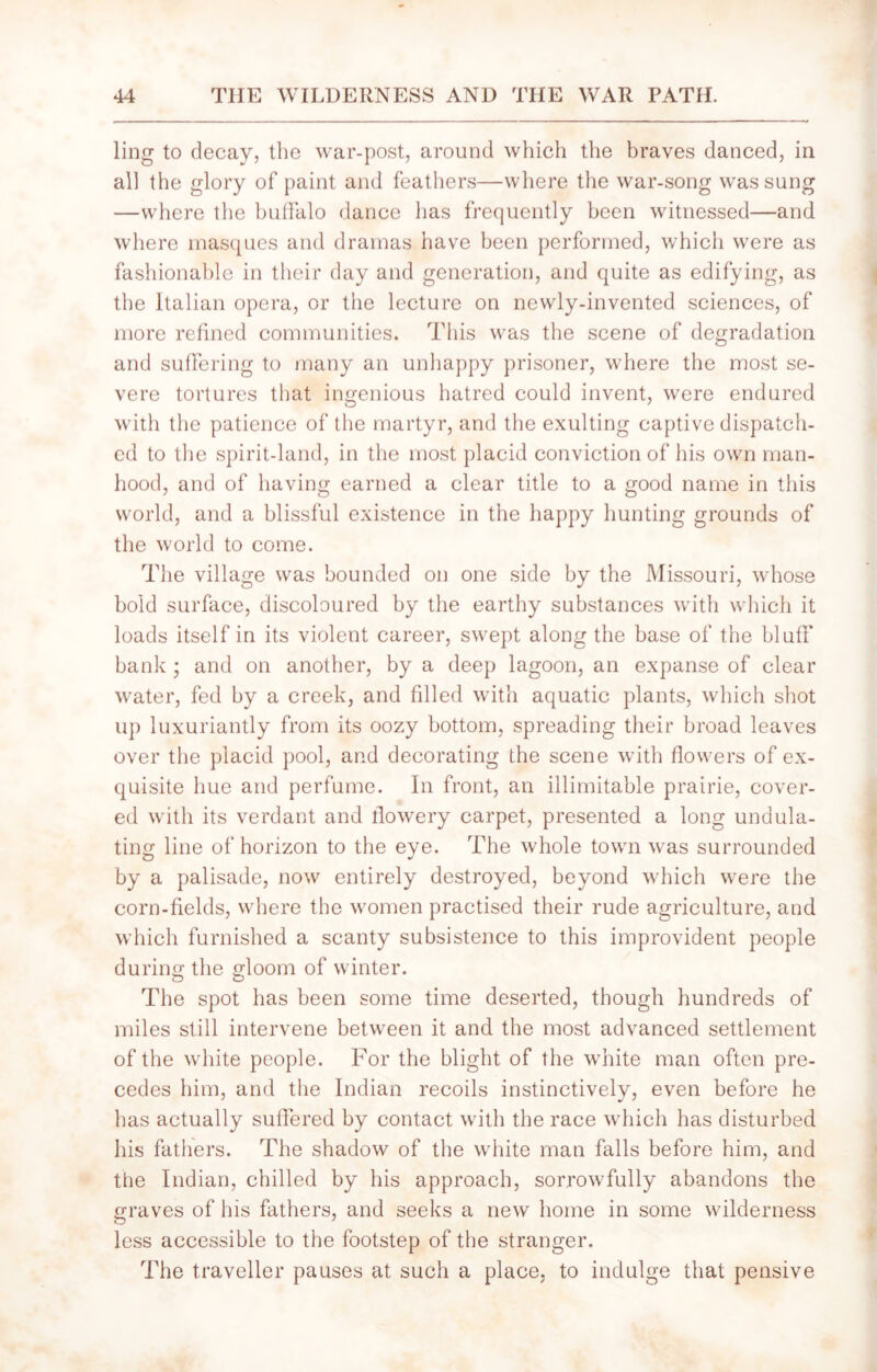 ling to decay, the war-post, around which the braves danced, in all the glory of paint and feathers—where the war-song was sung —where the buffalo dance has frequently been witnessed—and where masques and dramas have been performed, which were as fashionable in their day and generation, and quite as edifying, as the Italian opera, or the lecture on newly-invented sciences, of more refined communities. This was the scene of degradation and suffering to many an unhappy prisoner, where the most se- vere tortures that ingenious hatred could invent, were endured with the patience of the martyr, and the exulting captive dispatch- ed to the spirit-land, in the most placid conviction of his own man- hood, and of having earned a clear title to a good name in this world, and a blissful existence in the happy hunting grounds of the world to come. The village was bounded on one side by the Missouri, whose bold surface, discoloured by the earthy substances with which it loads itself in its violent career, swept along the base of the bluff bank ; and on another, by a deep lagoon, an expanse of clear water, fed by a creek, and filled with aquatic plants, which shot up luxuriantly from its oozy bottom, spreading their broad leaves over the placid pool, and decorating the scene with flowers of ex- quisite hue and perfume. In front, an illimitable prairie, cover- ed with its verdant and flowery carpet, presented a long undula- ting line of horizon to the eye. The whole town was surrounded by a palisade, now entirely destroyed, beyond which were the corn-fields, where the women practised their rude agriculture, and which furnished a scanty subsistence to this improvident people during the gloom of winter. The spot has been some time deserted, though hundreds of miles still intervene between it and the most advanced settlement of the white people. For the blight of the white man often pre- cedes him, and the Indian recoils instinctively, even before he has actually suffered by contact with the race which has disturbed his fathers. The shadow of the white man falls before him, and the Indian, chilled by his approach, sorrowfully abandons the graves of his fathers, and seeks a new home in some wilderness less accessible to the footstep of the stranger. The traveller pauses at such a place, to indulge that pensive