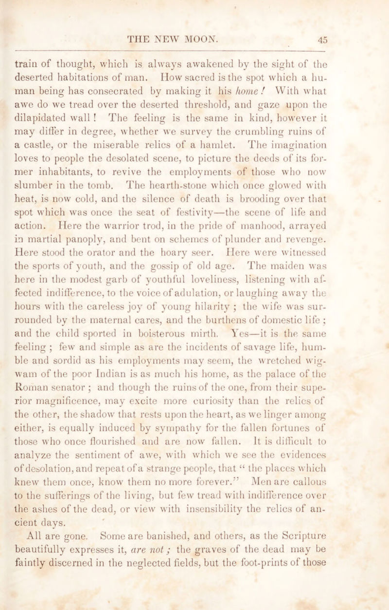 train of thought, which is always awakened by the sight of the deserted habitations of man. IIow sacred is the spot which a hu- man being has consecrated by making it his home! With what awe do we tread over the deserted threshold, and gaze upon the dilapidated wall ! The feeling is the same in kind, however it may differ in degree, whether we survey the crumbling ruins of a castle, or the miserable relics of a hamlet. The imagination loves to people the desolated scene, to picture the deeds of its for- mer inhabitants, to revive the employments of those who now slumber in the tomb. The hearth-stone which once glowed with heat, is now cold, and the silence of death is brooding over that spot which was once the seat of festivity—the scene of life and action. Here the warrior trod, in the pride of manhood, arrayed in martial panoply, and bent on schemes of plunder and revenge. Here stood the orator and the hoary seer. Here were witnessed the sports of youth, and the gossip of old age. The maiden was here in the modest garb of youthful loveliness, listening with af- fected indifference, to the voice of adulation, or laughing away the hours with the careless joy of young hilarity ; the wife was sur- rounded by the maternal cares, and the burthens of domestic life ; and the child sported in boisterous mirth. Yes—it is the same feeling ; few and simple as are the incidents of savage life, hum- ble and sordid as his employments may seem, the wretched wig- wam of the poor Indian is as much his home, as the palace of the Roman senator ; and though the ruins of the one, from their supe- rior magnificence, may excite more curiosity than the relics of the other, the shadow that rests upon the heart, as we linger among either, is equally induced by sympathy for the fallen fortunes of those who once flourished and are now fallen. It is difficult to analyze the sentiment of awe, with which we see the evidences of desolation, and repeat of a strange people, that “ the places which knew them once, know them no more forever. Men are callous to the sufferings of the living, but few tread with indifference over the ashes of the dead, or view with insensibility the relics of an- cient days. All are gone. Some are banished, and others, as the Scripture beautifully expresses it, are not; the graves of the dead may be faintly discerned in the neglected fields, but the foot-prints of those