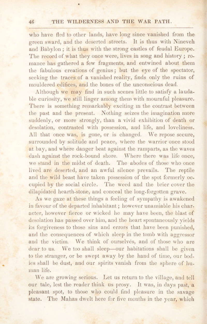 who have fled to other lands, have long since vanished from the green sward, and the deserted streets. It is thus with Nineveh and Babylon ; it is thus with the strong castles of feudal Europe. The record of what they once were, lives in song and history ; ro- mance has gathered a few fragments, and entwined about them the fabulous creations of genius; but the eye of the spectator, seeking the traces of a vanished reality, finds only the ruins of mouldered edifices, and the bones of the unconscious dead. Although we may find in such scenes little to satisfy a lauda- ble curiosity, we still linger among them with mournful pleasure. There is something remarkably exciting in the contrast between the past and the present. Nothing seizes the imagination more suddenly, or more strongly, than a vivid exhibition of death or desolation, contrasted with possession, and life, and loveliness. All that once was, is gone, or is changed. We repose secure, surrounded by solitude and peace, where the warrior once stood at bay, and where danger beat against the ramparts, as the waves dash against the rock-bound shore. Where there was life once, we stand in the midst of death. The abodes of those who once lived are deserted, and an awful silence prevails. The reptile and the wild beast have taken possession of the spot formerly oc- cupied by the social circle. The weed and the brier cover the dilapidated hearth-stone, and conceal the long-forgotten grave. As we gaze at these things a feeling of sympathy is awakened in favour of the departed inhabitant; however unamiable his char- acter, however fierce or wicked lie may have been, the blast of desolation has passed over him, and the heart spontaneously yields its forgiveness to those sins and errors that have been punished, and the consequences of which sleep in the tomb with aggressor and the victim. We think of ourselves, and of those who are dear to us. We too shall sleep—our habitations shall be given to the stranger, or be swept away by the hand of time, our bod- ies shall be dust, and our spirits vanish from the sphere of hu- man life. We are growing serious. Let us return to the village, and tell our tale, lest the reader think us prosy. It was, in days past, a pleasant spot, to those who could find pleasure in the savage state. The Mahas dwelt here for five months in the year, which