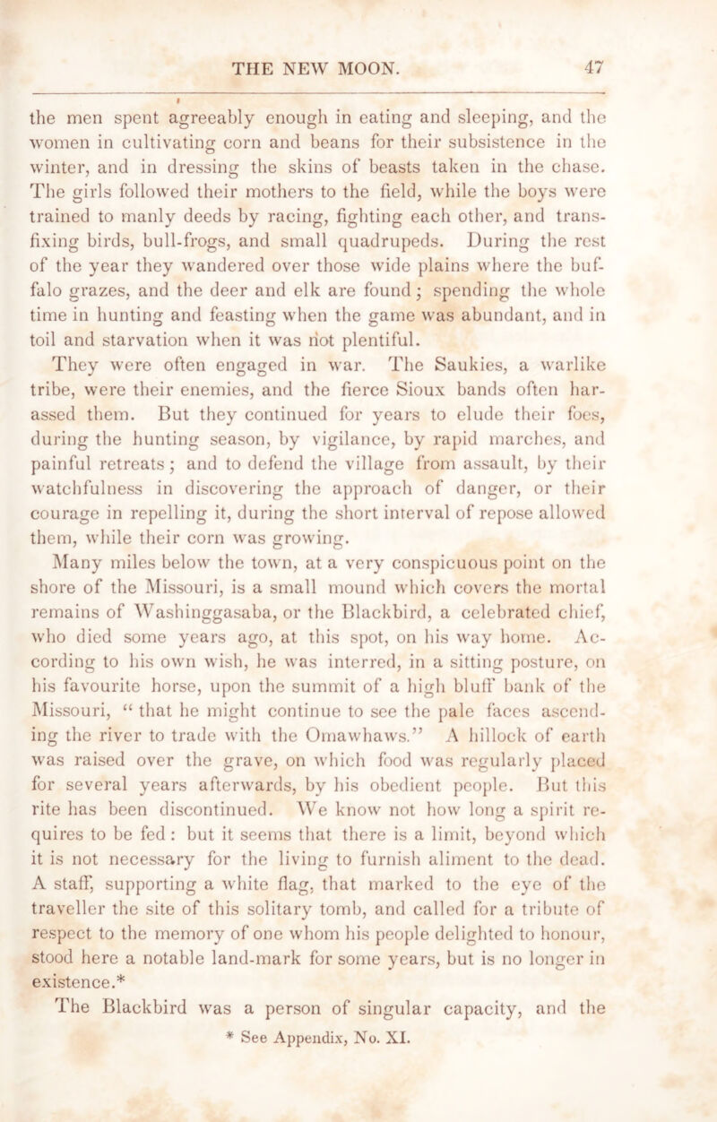 the men spent agreeably enough in eating and sleeping, and the women in cultivating corn and beans for their subsistence in the winter, and in dressing the skins of beasts taken in the chase. The girls followed their mothers to the field, while the boys were trained to manly deeds by racing, fighting each other, and trans- fixing birds, bull-frogs, and small quadrupeds. During the rest of the year they wandered over those wide plains where the buf- falo grazes, and the deer and elk are found; spending the whole time in hunting and feasting when the game was abundant, and in toil and starvation when it was riot plentiful. They were often engaged in war. The Saukies, a warlike tribe, were their enemies, and the fierce Sioux bands often har- assed them. But they continued for years to elude their foes, during the hunting season, by vigilance, by rapid marches, and painful retreats; and to defend the village from assault, by their watchfulness in discovering the approach of danger, or their courage in repelling it, during the short interval of repose allowed them, while their corn was growing. Many miles below the town, at a very conspicuous point on the shore of the Missouri, is a small mound which covers the mortal remains of Washinggasaba, or the Blackbird, a celebrated chief, who died some years ago, at this spot, on his way home. Ac- cording to his own wish, he was interred, in a sitting posture, on his favourite horse, upon the summit of a high blufT bank of the Missouri, “ that he might continue to see the pale faces ascend- ing the river to trade with the Omawhaws.” A hillock of earth was raised over the grave, on which food was regularly placed for several years afterwards, by his obedient people. But this rite lias been discontinued. We know not how long a spirit re- quires to be fed : but it seems that there is a limit, beyond which it is not necessary for the living to furnish aliment to the dead. A staff, supporting a white flag, that marked to the eye of the traveller the site of this solitary tomb, and called for a tribute of respect to the memory of one whom his people delighted to honour, stood here a notable land-mark for some years, but is no longer in existence.* The Blackbird was a person of singular capacity, and the