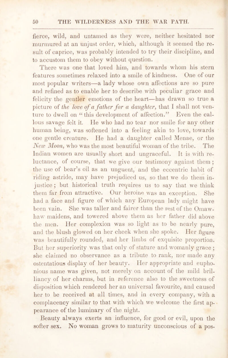 fierce, wild, and untamed as they were, neither hesitated nor murmured at an unjust order, which, although it seemed the re- sult of caprice, was probably intended to try their discipline, and to accustom them to obey without question. There was one that loved him, and towards whom his stern features sometimes relaxed into a smile of kindness. One of our most popular writers—a lady whose own affections are so pure and refined as to enable her to describe with peculiar grace and felicity the gentler emotions of the heart—has drawn so true a picture of the love of a father for a daughter, that I shall not ven- ture to dwell on “this development of affection.” Even the cal- lous savage felt it. He who had no tear nor smile for any other human being, was softened into a feeling akin to love, towards one gentle creature. He had a daughter called Menae, or the New Moon, who was the most beautiful woman of the tribe. The Indian women are usually short and ungraceful. It is with re- luctance, of course, that we give our testimony against them ; the use of bear's oil as an unguent, and the eccentric habit of riding astride, may have prejudiced us, so that we do them in- justice ; but historical truth requires us to say that we think them far from attractive. Our heroine was an exception. She had a face and figure of which any European lady might have been vain. She was taller and fairer than the rest of the Omaw- haw maidens, and towered above them as her father did above the men. Her complexion was so light as to be nearly pure, and the blush glowed on her cheek when she spoke. Her figure was beautifully rounded, and her limbs of exquisite proportion. But her superiority was that only of stature and womanly grace ; she claimed no observance as a tribute to rank, nor made any ostentatious display of her beauty. Her appropriate and eupho- nious name was given, not merely on account of the mild bril- liancy of her charms, but in reference also to the sweetness of disposition which rendered her an universal favourite, and caused her to be received at all times, and in every company, with a complacency similar to that with which we welcome the first ap- pearance of the luminary of the night. Beauty always exerts an influence, for good or evil, upon the softer sex. No woman grows to maturity unconscious of a pos-