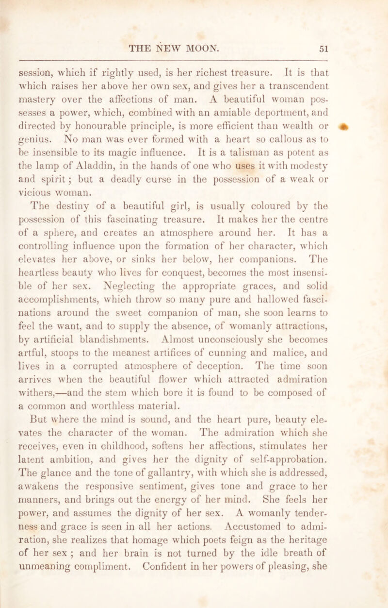 session, which if rightly used, is her richest treasure. It is that which raises her above her own sex, and gives her a transcendent mastery over the affections of man. A beautiful woman pos- sesses a power, which, combined with an amiable deportment, and directed by honourable principle, is more efficient than wealth or genius. No man was ever formed with a heart so callous as to be insensible to its magic influence. It is a talisman as potent as the lamp of Aladdin, in the hands of one who uses it with modesty and spirit; but a deadly curse in the possession of a weak or vicious woman. The destiny of a beautiful girl, is usually coloured by the possession of this fascinating treasure. It makes her the centre of a sphere, and creates an atmosphere around her. It has a controlling influence upon the formation of her character, which elevates her above, or sinks her below, her companions. The heartless beauty who lives for conquest, becomes the most insensi- ble of her sex. Neglecting the appropriate graces, and solid accomplishments, which throw so many pure and hallowed fasci- nations around the sweet companion of man, she soon learns to feel the want, and to supply the absence, of womanly attractions, by artificial blandishments. Almost unconsciously she becomes artful, stoops to the meanest artifices of cunning and malice, and lives in a corrupted atmosphere of deception. The time soon arrives when the beautiful flower which attracted admiration withers,—and the stem which bore it is found to be composed of a common and worthless material. But where the mind is sound, and the heart pure, beauty ele- vates the character of the woman. The admiration which she receives, even in childhood, softens her affections, stimulates her latent ambition, and gives her the dignity of self-approbation. The glance and the tone of gallantry, with which she is addressed, awakens the responsive sentiment, gives tone and grace to her manners, and brings out the energy of her mind. She feels her power, and assumes the dignity of her sex. A womanly tender- ness and grace is seen in all her actions. Accustomed to admi- ration, she realizes that homage which poets feign as the heritage of her sex ; and her brain is not turned by the idle breath of unmeaning compliment. Confident in her powers of pleasing, she