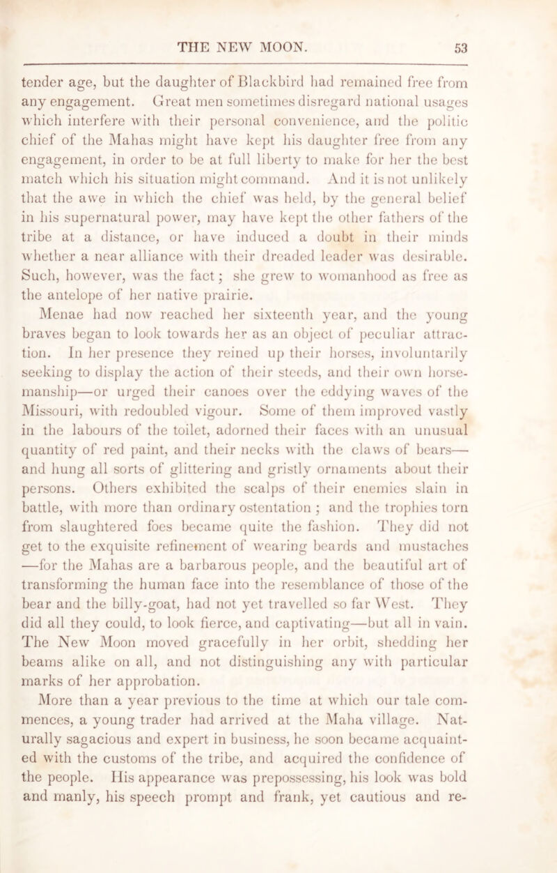 tender age, bat the daughter of Blackbird had remained free from any engagement. Great men sometimes disregard national usages which interfere with their personal convenience, and the politic chief of the Mahas might have kept his daughter free from any engagement, in order to be at full liberty to make for her the best match which his situation might command. And it is not unlikely that the awe in which the chief was held, by the general belief in his supernatural power, may have kept the other fathers of the tribe at a distance, or have induced a doubt in their minds whether a near alliance with their dreaded leader was desirable. Such, however, was the fact; she grew to womanhood as free as the antelope of her native prairie. Menae had now reached her sixteenth year, and the young braves began to look towards her as an object of peculiar attrac- tion. In her presence they reined up their horses, involuntarily seeking to display the action of their steeds, and their own horse- manship—or urged their canoes over the eddying waves of the Missouri, with redoubled vigour. Some of them improved vastly in the labours of the toilet, adorned their faces with an unusual quantity of red paint, and their necks with the claws of bears— and hung all sorts of glittering and gristly ornaments about their persons. Others exhibited the scalps of their enemies slain in battle, with more than ordinary ostentation ; and the trophies torn from slaughtered foes became quite the fashion. They did not get to the exquisite refinement of wearing beards and mustaches —for the Mahas are a barbarous people, and the beautiful art of transforming the human face into the resemblance of those of the bear and the billy-goat, had not yet travelled so far West. They did all they could, to look fierce, and captivating—but all in vain. The New Moon moved gracefully in her orbit, shedding her beams alike on all, and not distinguishing any with particular marks of her approbation. More than a year previous to the time at which our tale com- mences, a young trader had arrived at the Malm village. Nat- urally sagacious and expert in business, he soon became acquaint- ed with the customs of the tribe, and acquired the confidence of the people. Ilis appearance was prepossessing, his look was bold and manly, his speech prompt and frank, yet cautious and re-